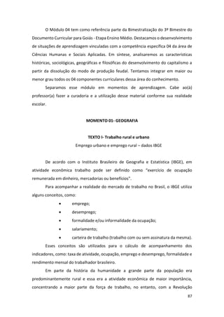 87
O Módulo 04 tem como referência parte da Bimestralização do 3º Bimestre do
Documento Curricular para Goiás - Etapa Ensino Médio. Destacamos o desenvolvimento
de situações de aprendizagem vinculadas com a competência específica 04 da área de
Ciências Humanas e Sociais Aplicadas. Em síntese, analisaremos as características
históricas, sociológicas, geográficas e filosóficas do desenvolvimento do capitalismo a
partir da dissolução do modo de produção feudal. Tentamos integrar em maior ou
menor grau todos os 04 componentes curriculares dessa área do conhecimento.
Separamos esse módulo em momentos de aprendizagem. Cabe ao(à)
professor(a) fazer a curadoria e a utilização desse material conforme sua realidade
escolar.
MOMENTO 01- GEOGRAFIA
TEXTO I- Trabalho rural e urbano
Emprego urbano e emprego rural – dados IBGE
De acordo com o Instituto Brasileiro de Geografia e Estatística (IBGE), em
atividade econômica trabalho pode ser definido como “exercício de ocupação
remunerada em dinheiro, mercadorias ou benefícios”.
Para acompanhar a realidade do mercado de trabalho no Brasil, o IBGE utiliza
alguns conceitos, como:
• emprego;
• desemprego;
• formalidade e/ou informalidade da ocupação;
• salariamento;
• carteira de trabalho (trabalho com ou sem assinatura da mesma).
Esses conceitos são utilizados para o cálculo de acompanhamento dos
indicadores, como: taxa de atividade, ocupação, emprego e desemprego, formalidade e
rendimento mensal do trabalhador brasileiro.
Em parte da história da humanidade a grande parte da população era
predominantemente rural e essa era a atividade econômica de maior importância,
concentrando a maior parte da força de trabalho, no entanto, com a Revolução
 