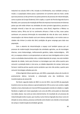88
Industrial nos séculos XVIII e XIX, iniciada na Grã-Bretanha, essa realidade começa a
mudar, e a população urbana passa a apresentar um aumento cada vez maior, sendo
que esse processo se deu primeiro nos países pioneiros do processo de industrialização,
como os países da Europa Ocidental, EUA e Japão, e a partir do final da Segunda Guerra
Mundial, com o processo de instalação de filiais de empresas transnacionais em diversos
países que até então tinham nas atividades do setor primário (agricultura, pecuária e
extração mineral) a base de suas economias, como Brasil, Argentina e México na
América Latina, África do Sul no continente africano e Índia na Ásia, esses países
conhecem um processo diminuição da necessidade de mão de obra rural, devido à
mecanização e de intenso êxodo rural com intensa urbanização, e em muitos casos as
cidades não tinham (e ainda não têm) condições de gerar emprego para toda essa
população.
Com o advento da industrialização o espaço rural também passou por um
processo de modernização (mecanização das atividades agrícolas, uso de tecnologias
diversas, como biotecnologia, melhoramento genético, dados meteorológicos, GPS
etc.), os espaços urbano e rural apresentam-se cada vez mais interligados entre si, bem
como as atividades desenvolvidas nele, a cidade depende do campo, mas este também
depende da cidade, tanto para fornecer as tecnologias que este utiliza quanto para
consumir a produção deste e vice-versa, as cidades dependem do campo, tanto para
fornecer matérias-primas quanto outros produtos que esta não produz, quanto para
consumir tecnologias voltadas para ele.
A Nova Agenda Urbana aponta que, até 2050, a população urbana do mundo irá
praticamente dobrar, tornando a urbanização uma das tendências mais
transformadoras do século XXI.
No Brasil, segundo dados do IBGE no ano de 2015, mais de 84% da população
brasileira vivia nas áreas urbanas e aproximadamente 15% na zona rural, sendo a região
Sudeste a mais urbanizada com mais de 93% da população vivendo em cidades e a região
Nordeste a região com maior população rural, cerca de 26%, como pode ser observado
nos dados abaixo. Isso como já visto anteriormente, foi resultado de um processo de
industrialização tardia no país, que resultou numa intensa migração das áreas rurais em
direção às zonas urbanas, processo conhecido como êxodo rural, devido a mecanização
do campo e modernização da atividade agrícola.
 