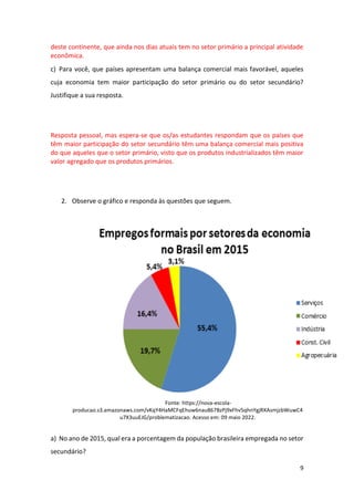 9
deste continente, que ainda nos dias atuais tem no setor primário a principal atividade
econômica.
c) Para você, que países apresentam uma balança comercial mais favorável, aqueles
cuja economia tem maior participação do setor primário ou do setor secundário?
Justifique a sua resposta.
Resposta pessoal, mas espera-se que os/as estudantes respondam que os países que
têm maior participação do setor secundário têm uma balança comercial mais positiva
do que aqueles que o setor primário, visto que os produtos industrializados têm maior
valor agregado que os produtos primários.
2. Observe o gráfico e responda às questões que seguem.
Fonte: https://nova-escola-
producao.s3.amazonaws.com/vKqY4HaMCFqEhuw6nau867BzPj9xFhv5qhnYgjRXAsmjzbWuwC4
u7X3uuEJG/problematizacao. Acesso em: 09 maio 2022.
a) No ano de 2015, qual era a porcentagem da população brasileira empregada no setor
secundário?
 