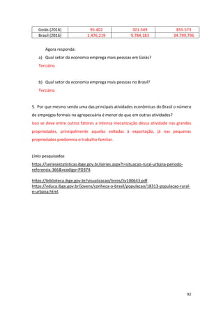 92
Goiás (2016) 95.402 301.549 855.573
Brasil (2016) 1.476,219 9.784,183 34.799,796
Agora responda:
a) Qual setor da economia emprega mais pessoas em Goiás?
Terciário
b) Qual setor da economia emprega mais pessoas no Brasil?
Terciário
5. Por que mesmo sendo uma das principais atividades econômicas do Brasil o número
de empregos formais na agropecuária é menor do que em outras atividades?
Isso se deve entre outros fatores a intensa mecanização dessa atividade nas grandes
propriedades, principalmente aquelas voltadas à exportação, já nas pequenas
propriedades predomina o trabalho familiar.
Links pesquisados
https://seriesestatisticas.ibge.gov.br/series.aspx?t=situacao-rural-urbana-periodo-
referencia-366&vcodigo=PD374.
https://biblioteca.ibge.gov.br/visualizacao/livros/liv100643.pdf.
https://educa.ibge.gov.br/jovens/conheca-o-brasil/populacao/18313-populacao-rural-
e-urbana.html.
 
