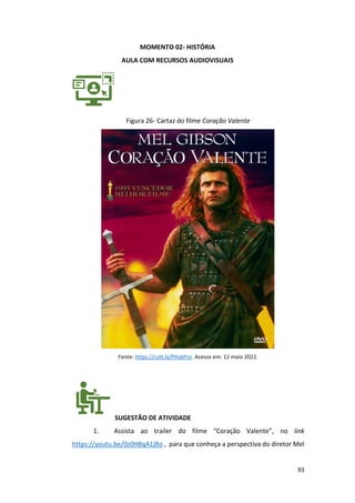 93
MOMENTO 02- HISTÓRIA
AULA COM RECURSOS AUDIOVISUAIS
Figura 26- Cartaz do filme Coração Valente
Fonte: https://cutt.ly/PHskPnz. Acesso em: 12 maio 2022.
SUGESTÃO DE ATIVIDADE
1. Assista ao trailer do filme “Coração Valente”, no link
https://youtu.be/0z0H8qA1jRo , para que conheça a perspectiva do diretor Mel
 