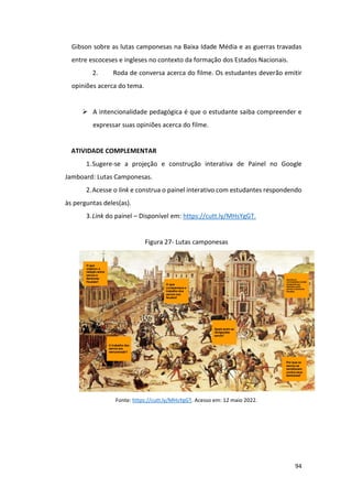 94
Gibson sobre as lutas camponesas na Baixa Idade Média e as guerras travadas
entre escoceses e ingleses no contexto da formação dos Estados Nacionais.
2. Roda de conversa acerca do filme. Os estudantes deverão emitir
opiniões acerca do tema.
➢ A intencionalidade pedagógica é que o estudante saiba compreender e
expressar suas opiniões acerca do filme.
ATIVIDADE COMPLEMENTAR
1.Sugere-se a projeção e construção interativa de Painel no Google
Jamboard: Lutas Camponesas.
2.Acesse o link e construa o painel interativo com estudantes respondendo
às perguntas deles(as).
3.Link do painel – Disponível em: https://cutt.ly/MHsYgGT.
Figura 27- Lutas camponesas
Fonte: https://cutt.ly/MHsYgGT. Acesso em: 12 maio 2022.
 