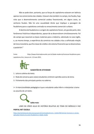96
Não se pode dizer, portanto, que as forças do capitalismo estavam em latência
apenas nos comerciantes das cidades. Estavam elas também no campo, nos feudos, haja
vista que o desenvolvimento comercial acabou favorecendo, em alguns casos, os
senhores feudais. Não há uma causalidade direta que implique a passagem do
feudalismo para o capitalismo centrada no renascimento comercial e urbano.
O declínio do feudalismo e a origem do capitalismo foram, em grande parte, dois
fenômenos históricos independentes, apesar de se desenrolarem simultaneamente. Foi
do campo que nasceram as bases materiais para a indústria, sobretudo no caso inglês,
e, ao mesmo tempo, a experiência do comércio nas cidades criou a sofisticada relação
de troca monetária, que foi a base do crédito e do sistema financeiro que se desenvolveu
a posteriori.”
Fonte: https://www.historiadomundo.com.br/idade-moderna/transicao-feudalismo-para-
capitalismo.htm. Acesso em: 12 maio 2022.
SUGESTÃO DE ATIVIDADE
1. Leitura coletiva do texto.
2. Roda de conversa para os(as) estudantes emitirem opiniões acerca do tema.
3. Fichamento dos principais pontos no caderno.
➢ A intencionalidade pedagógica é que o estudante saiba inferir e interpretar o tema
ou assunto de um texto.
Saiba mais
LINKS DA VÍDEO AULA DE HISTÓRIA RELATIVA AO TEMA DO MÓDULO 4 NO
PORTAL NET ESCOLA:
https://portalnetescola.educacao.go.gov.br/conteudos/ensino_medio/28/ciencias-humanas-e-sociais-
aplicadas-historia-2a-serie-feudalismo-e-idade-media
 