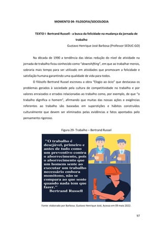 97
MOMENTO 04- FILOSOFIA/SOCIOLOGIA
TEXTO I- Bertrand Russell - a busca da felicidade na mudança da jornada de
trabalho
Gustavo Henrique José Barbosa (Professor SEDUC-GO)
Na década de 1990 a tendência das ideias redução do nível de atividade na
jornada de trabalho ficou conhecido como “downshifting”, em que ao trabalhar menos,
sobraria mais tempo para ser utilizado em atividades que promovam a felicidade e
satisfação humana garantindo uma qualidade de vida para todos.
O filósofo Bertrand Russel escreveu a obra “Elogio ao ócio” que destacava os
problemas gerados à sociedade pela cultura de competitividade no trabalho e por
valores enraizados e errados relacionadas ao trabalho como, por exemplo, de que “o
trabalho dignifica o homem”, afirmando que muitas das nossas ações e exigências
referentes ao trabalho são baseadas em superstições e hábitos construídos
culturalmente que devem ser eliminados pelas evidências e fatos apontados pelo
pensamento rigoroso.
Figura 29- Trabalho – Bertrand Russel
Fonte: elaborado por Barbosa. Gustavo Henrique José, Acesso em 09 maio 2022.
 