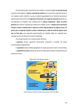 98
Para Russell existem duas formas de trabalho, o primeiro ligado ao serviço braçal
que tem como objetivo “alterar a posição da matéria na, ou perto da, superfície da terra
em relação a outra matéria”, ou seja, a própria capacidade do ser humano de produzir
objetos pelo esforço físico. O segundo é referente a um cargo de comando podendo ser
considerado um trabalho mais voltado para o esforço intelectual: “dizer às outras
pessoas para alterar a posição da matéria em relação a outra”. Repare que na primeira
citação o verbo é voltado para a ação de se fazer algo (produzir) ou alguma coisa, ao
passo que na segunda citação o verbo é voltado para a ação de ordenar alguém para
que se faça algo, essa segunda representação do trabalho pode ser ampliada para
variadas formas de ofícios de maneira indefinida.
Para Rusell existem três classes sociais distintas:
• operário (classe operária) comumente associada a funções de baixo
remuneração e desgastantes;
• supervisor (classe média) agregadas a funções aprazíveis e bem remuneradas;
• proprietário ocioso (classe terceira) formada pelos patrões e proprietários de
empresas e bens.
Figura 30- Três classes sociais
Fonte: Barbosa. Gustavo Henrique José, Acesso em 09 maio 2022.
 