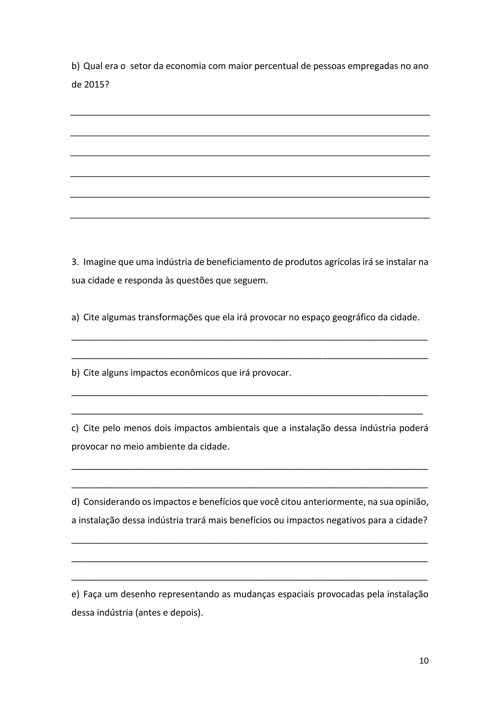 10
b) Qual era o setor da economia com maior percentual de pessoas empregadas no ano
de 2015?
3. Imagine que uma indústria de beneficiamento de produtos agrícolas irá se instalar na
sua cidade e responda às questões que seguem.
a) Cite algumas transformações que ela irá provocar no espaço geográfico da cidade.
_______________________________________________________________________
_______________________________________________________________________
b) Cite alguns impactos econômicos que irá provocar.
_______________________________________________________________________
______________________________________________________________________
c) Cite pelo menos dois impactos ambientais que a instalação dessa indústria poderá
provocar no meio ambiente da cidade.
_______________________________________________________________________
_______________________________________________________________________
d) Considerando os impactos e benefícios que você citou anteriormente, na sua opinião,
a instalação dessa indústria trará mais benefícios ou impactos negativos para a cidade?
_______________________________________________________________________
_______________________________________________________________________
_______________________________________________________________________
e) Faça um desenho representando as mudanças espaciais provocadas pela instalação
dessa indústria (antes e depois).
 