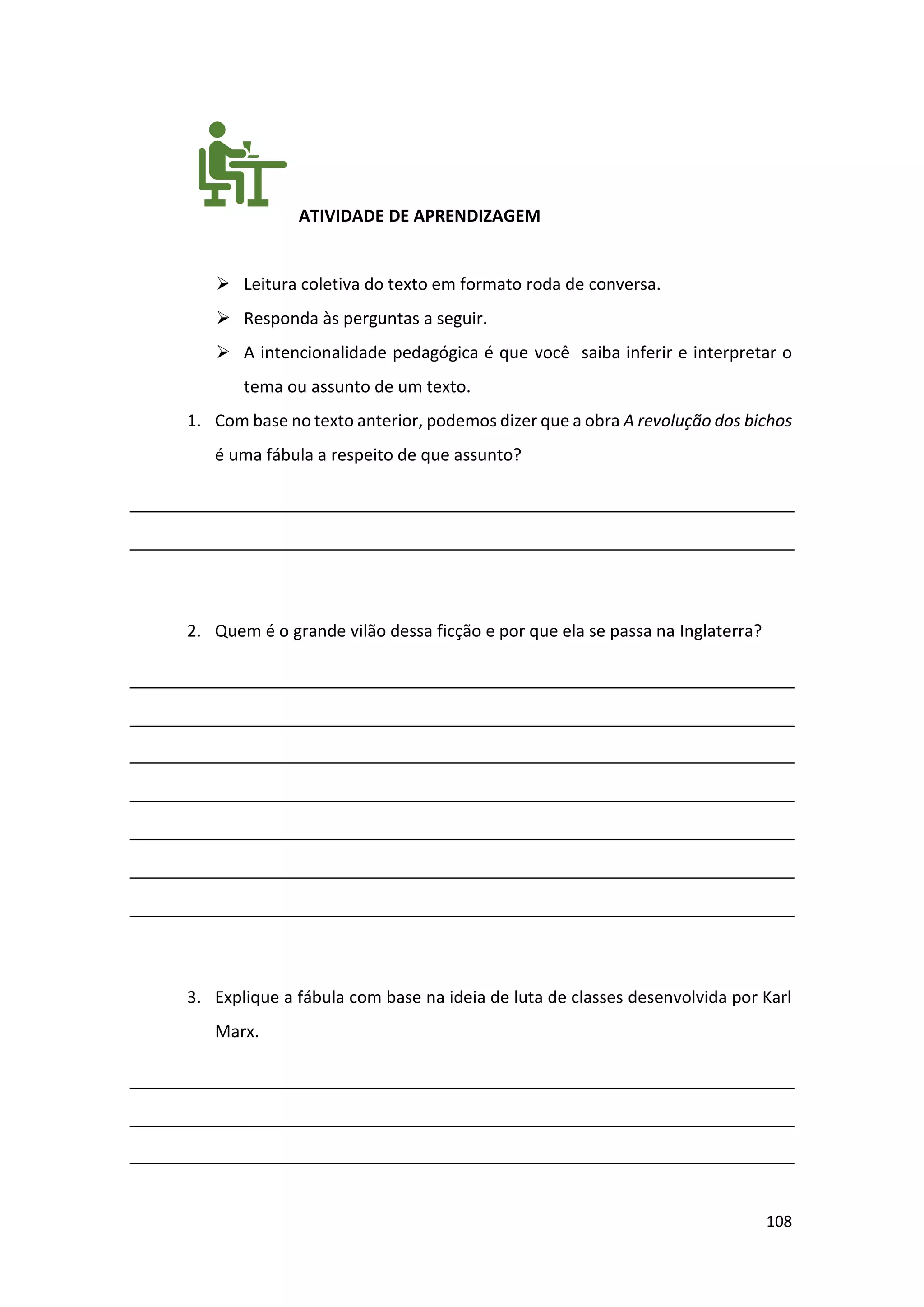 108
ATIVIDADE DE APRENDIZAGEM
➢ Leitura coletiva do texto em formato roda de conversa.
➢ Responda às perguntas a seguir.
➢ A intencionalidade pedagógica é que você saiba inferir e interpretar o
tema ou assunto de um texto.
1. Com base no texto anterior, podemos dizer que a obra A revolução dos bichos
é uma fábula a respeito de que assunto?
2. Quem é o grande vilão dessa ficção e por que ela se passa na Inglaterra?
3. Explique a fábula com base na ideia de luta de classes desenvolvida por Karl
Marx.
 