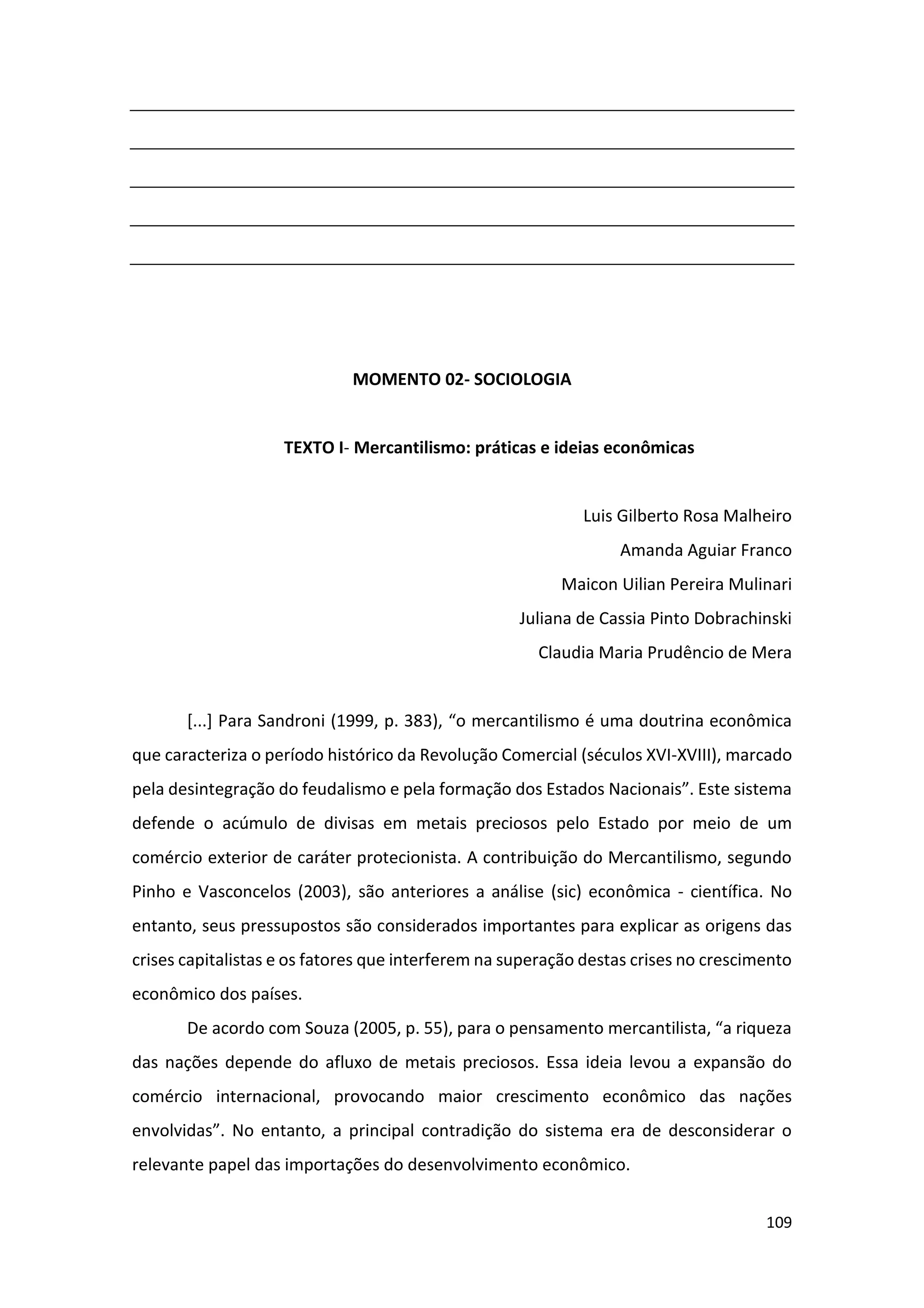 109
MOMENTO 02- SOCIOLOGIA
TEXTO I- Mercantilismo: práticas e ideias econômicas
Luis Gilberto Rosa Malheiro
Amanda Aguiar Franco
Maicon Uilian Pereira Mulinari
Juliana de Cassia Pinto Dobrachinski
Claudia Maria Prudêncio de Mera
[...] Para Sandroni (1999, p. 383), “o mercantilismo é uma doutrina econômica
que caracteriza o período histórico da Revolução Comercial (séculos XVI-XVIII), marcado
pela desintegração do feudalismo e pela formação dos Estados Nacionais”. Este sistema
defende o acúmulo de divisas em metais preciosos pelo Estado por meio de um
comércio exterior de caráter protecionista. A contribuição do Mercantilismo, segundo
Pinho e Vasconcelos (2003), são anteriores a análise (sic) econômica - científica. No
entanto, seus pressupostos são considerados importantes para explicar as origens das
crises capitalistas e os fatores que interferem na superação destas crises no crescimento
econômico dos países.
De acordo com Souza (2005, p. 55), para o pensamento mercantilista, “a riqueza
das nações depende do afluxo de metais preciosos. Essa ideia levou a expansão do
comércio internacional, provocando maior crescimento econômico das nações
envolvidas”. No entanto, a principal contradição do sistema era de desconsiderar o
relevante papel das importações do desenvolvimento econômico.
 