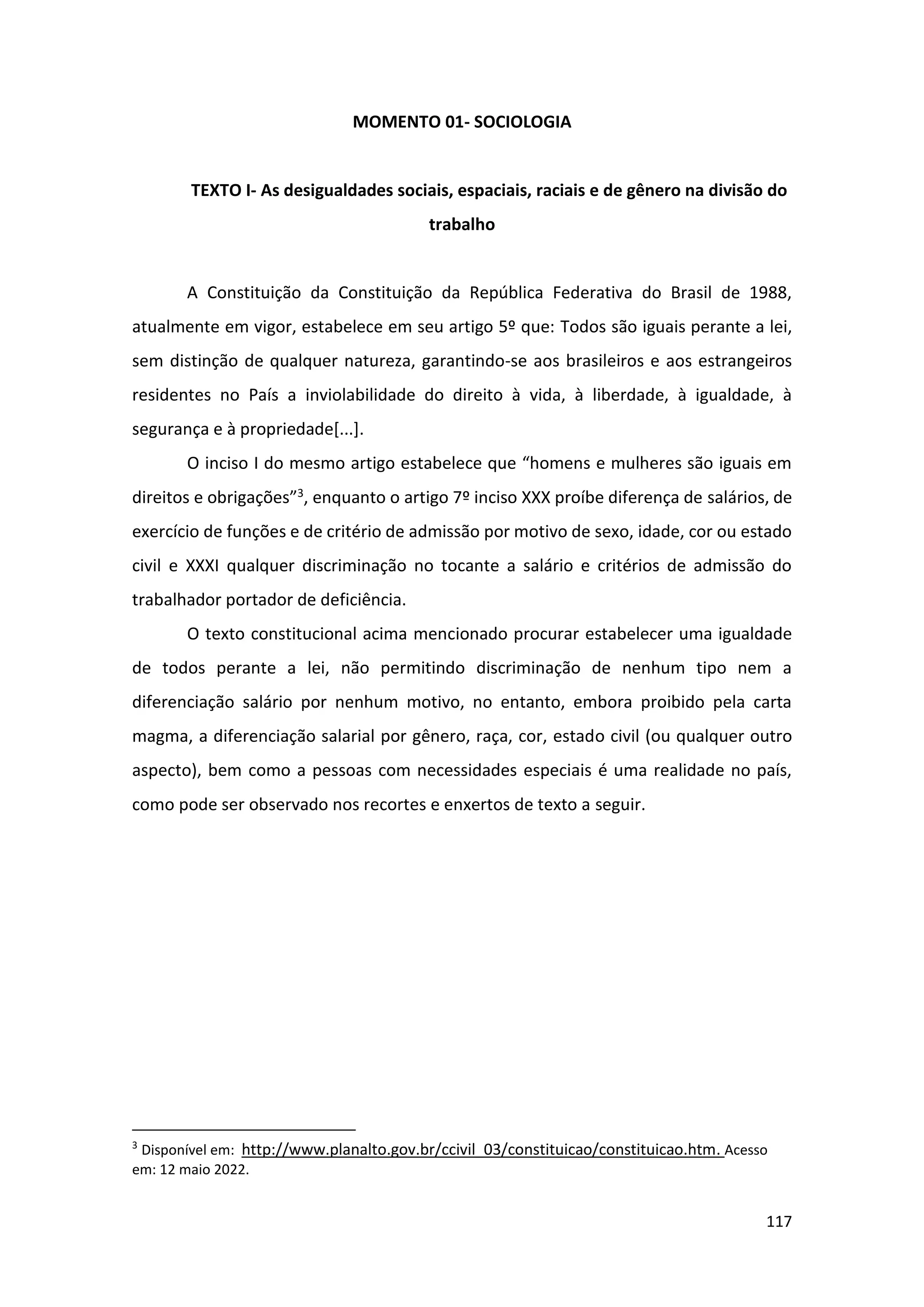 117
MOMENTO 01- SOCIOLOGIA
TEXTO I- As desigualdades sociais, espaciais, raciais e de gênero na divisão do
trabalho
A Constituição da Constituição da República Federativa do Brasil de 1988,
atualmente em vigor, estabelece em seu artigo 5º que: Todos são iguais perante a lei,
sem distinção de qualquer natureza, garantindo-se aos brasileiros e aos estrangeiros
residentes no País a inviolabilidade do direito à vida, à liberdade, à igualdade, à
segurança e à propriedade[...].
O inciso I do mesmo artigo estabelece que “homens e mulheres são iguais em
direitos e obrigações”3, enquanto o artigo 7º inciso XXX proíbe diferença de salários, de
exercício de funções e de critério de admissão por motivo de sexo, idade, cor ou estado
civil e XXXI qualquer discriminação no tocante a salário e critérios de admissão do
trabalhador portador de deficiência.
O texto constitucional acima mencionado procurar estabelecer uma igualdade
de todos perante a lei, não permitindo discriminação de nenhum tipo nem a
diferenciação salário por nenhum motivo, no entanto, embora proibido pela carta
magma, a diferenciação salarial por gênero, raça, cor, estado civil (ou qualquer outro
aspecto), bem como a pessoas com necessidades especiais é uma realidade no país,
como pode ser observado nos recortes e enxertos de texto a seguir.
3
Disponível em: http://www.planalto.gov.br/ccivil_03/constituicao/constituicao.htm. Acesso
em: 12 maio 2022.
 