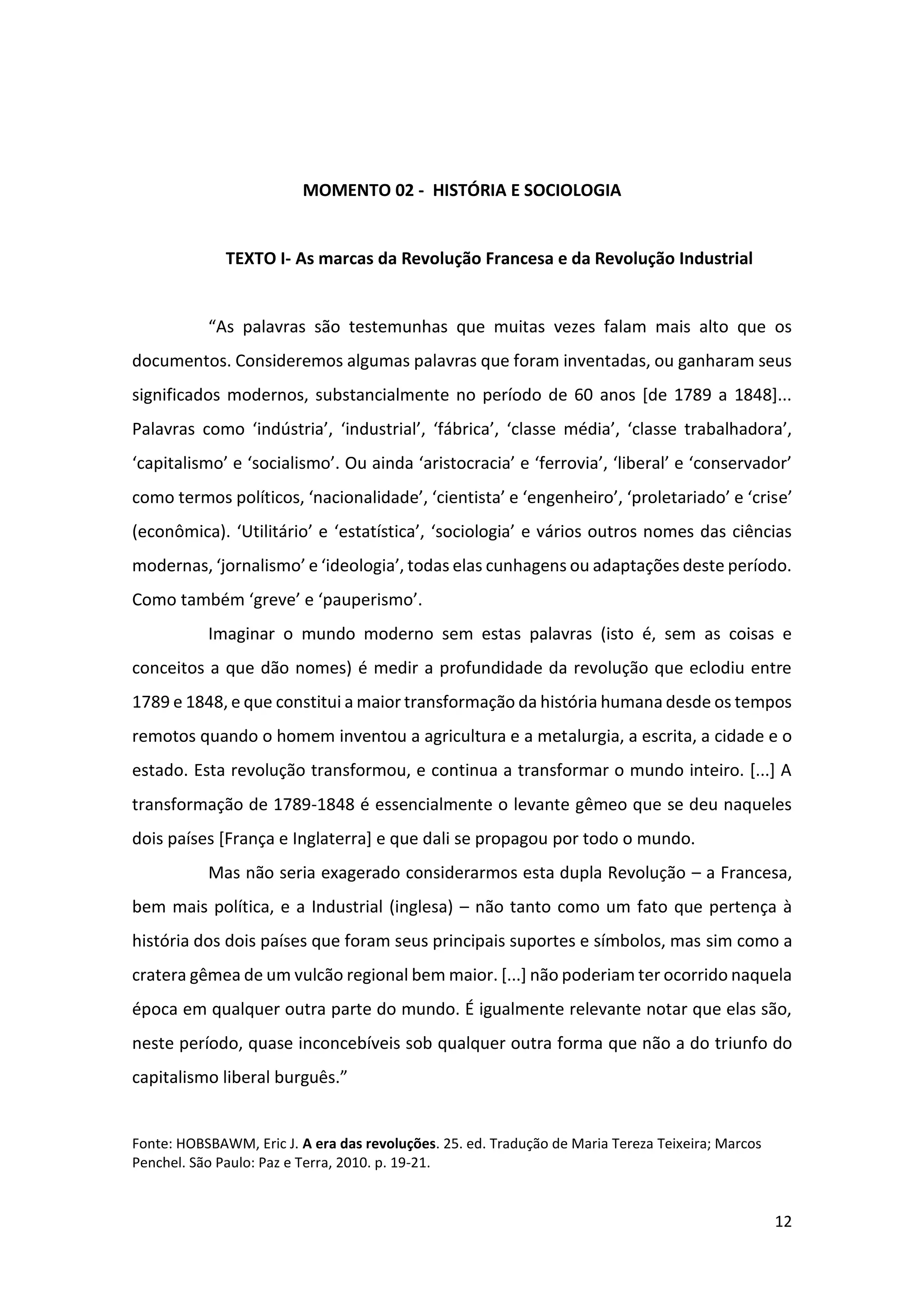 12
MOMENTO 02 - HISTÓRIA E SOCIOLOGIA
TEXTO I- As marcas da Revolução Francesa e da Revolução Industrial
“As palavras são testemunhas que muitas vezes falam mais alto que os
documentos. Consideremos algumas palavras que foram inventadas, ou ganharam seus
significados modernos, substancialmente no período de 60 anos [de 1789 a 1848]...
Palavras como ‘indústria’, ‘industrial’, ‘fábrica’, ‘classe média’, ‘classe trabalhadora’,
‘capitalismo’ e ‘socialismo’. Ou ainda ‘aristocracia’ e ‘ferrovia’, ‘liberal’ e ‘conservador’
como termos políticos, ‘nacionalidade’, ‘cientista’ e ‘engenheiro’, ‘proletariado’ e ‘crise’
(econômica). ‘Utilitário’ e ‘estatística’, ‘sociologia’ e vários outros nomes das ciências
modernas, ‘jornalismo’ e ‘ideologia’, todas elas cunhagens ou adaptações deste período.
Como também ‘greve’ e ‘pauperismo’.
Imaginar o mundo moderno sem estas palavras (isto é, sem as coisas e
conceitos a que dão nomes) é medir a profundidade da revolução que eclodiu entre
1789 e 1848, e que constitui a maior transformação da história humana desde os tempos
remotos quando o homem inventou a agricultura e a metalurgia, a escrita, a cidade e o
estado. Esta revolução transformou, e continua a transformar o mundo inteiro. [...] A
transformação de 1789-1848 é essencialmente o levante gêmeo que se deu naqueles
dois países [França e Inglaterra] e que dali se propagou por todo o mundo.
Mas não seria exagerado considerarmos esta dupla Revolução – a Francesa,
bem mais política, e a Industrial (inglesa) – não tanto como um fato que pertença à
história dos dois países que foram seus principais suportes e símbolos, mas sim como a
cratera gêmea de um vulcão regional bem maior. [...] não poderiam ter ocorrido naquela
época em qualquer outra parte do mundo. É igualmente relevante notar que elas são,
neste período, quase inconcebíveis sob qualquer outra forma que não a do triunfo do
capitalismo liberal burguês.”
Fonte: HOBSBAWM, Eric J. A era das revoluções. 25. ed. Tradução de Maria Tereza Teixeira; Marcos
Penchel. São Paulo: Paz e Terra, 2010. p. 19-21.
 