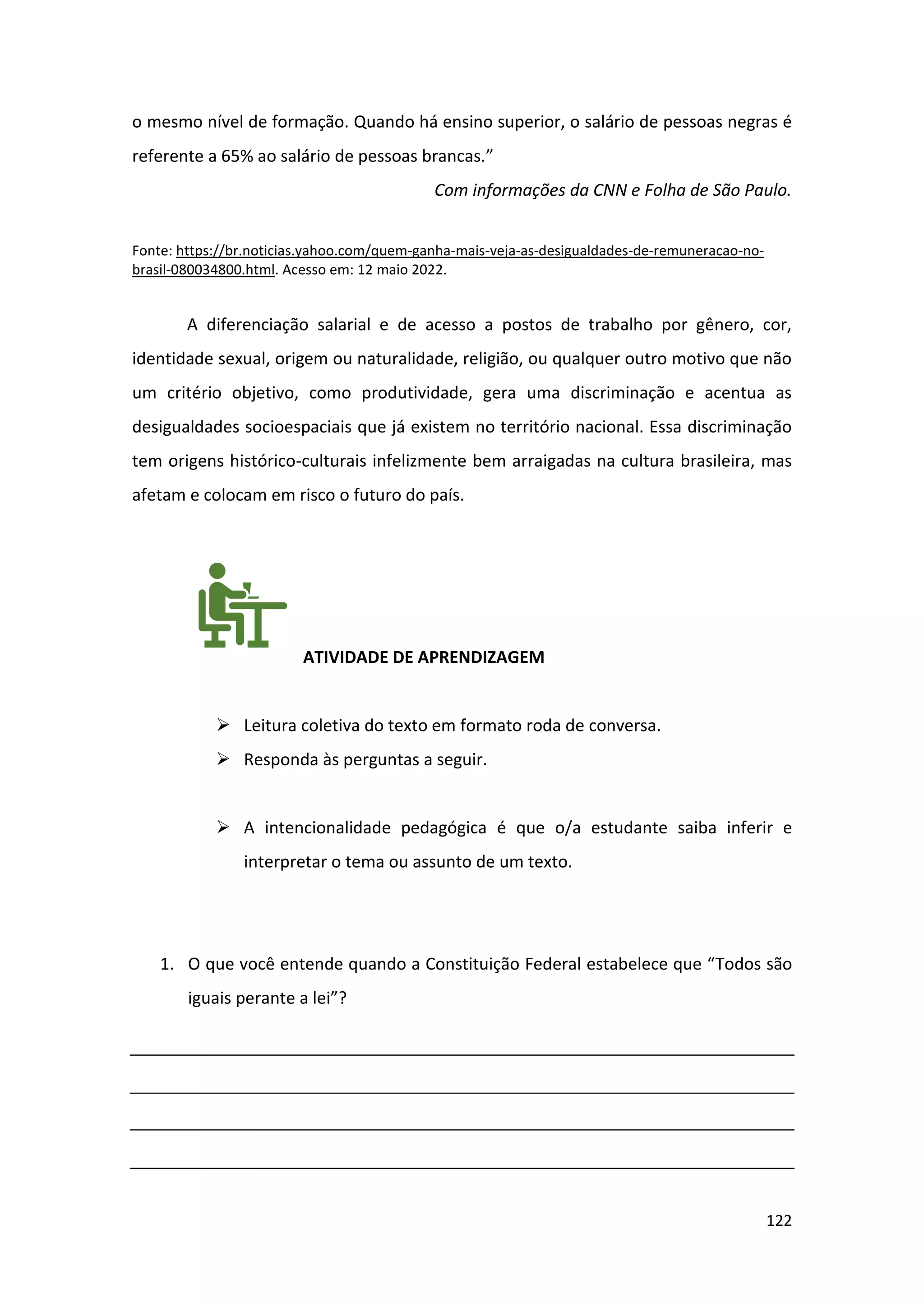 122
o mesmo nível de formação. Quando há ensino superior, o salário de pessoas negras é
referente a 65% ao salário de pessoas brancas.”
Com informações da CNN e Folha de São Paulo.
Fonte: https://br.noticias.yahoo.com/quem-ganha-mais-veja-as-desigualdades-de-remuneracao-no-
brasil-080034800.html. Acesso em: 12 maio 2022.
A diferenciação salarial e de acesso a postos de trabalho por gênero, cor,
identidade sexual, origem ou naturalidade, religião, ou qualquer outro motivo que não
um critério objetivo, como produtividade, gera uma discriminação e acentua as
desigualdades socioespaciais que já existem no território nacional. Essa discriminação
tem origens histórico-culturais infelizmente bem arraigadas na cultura brasileira, mas
afetam e colocam em risco o futuro do país.
ATIVIDADE DE APRENDIZAGEM
➢ Leitura coletiva do texto em formato roda de conversa.
➢ Responda às perguntas a seguir.
➢ A intencionalidade pedagógica é que o/a estudante saiba inferir e
interpretar o tema ou assunto de um texto.
1. O que você entende quando a Constituição Federal estabelece que “Todos são
iguais perante a lei”?
 