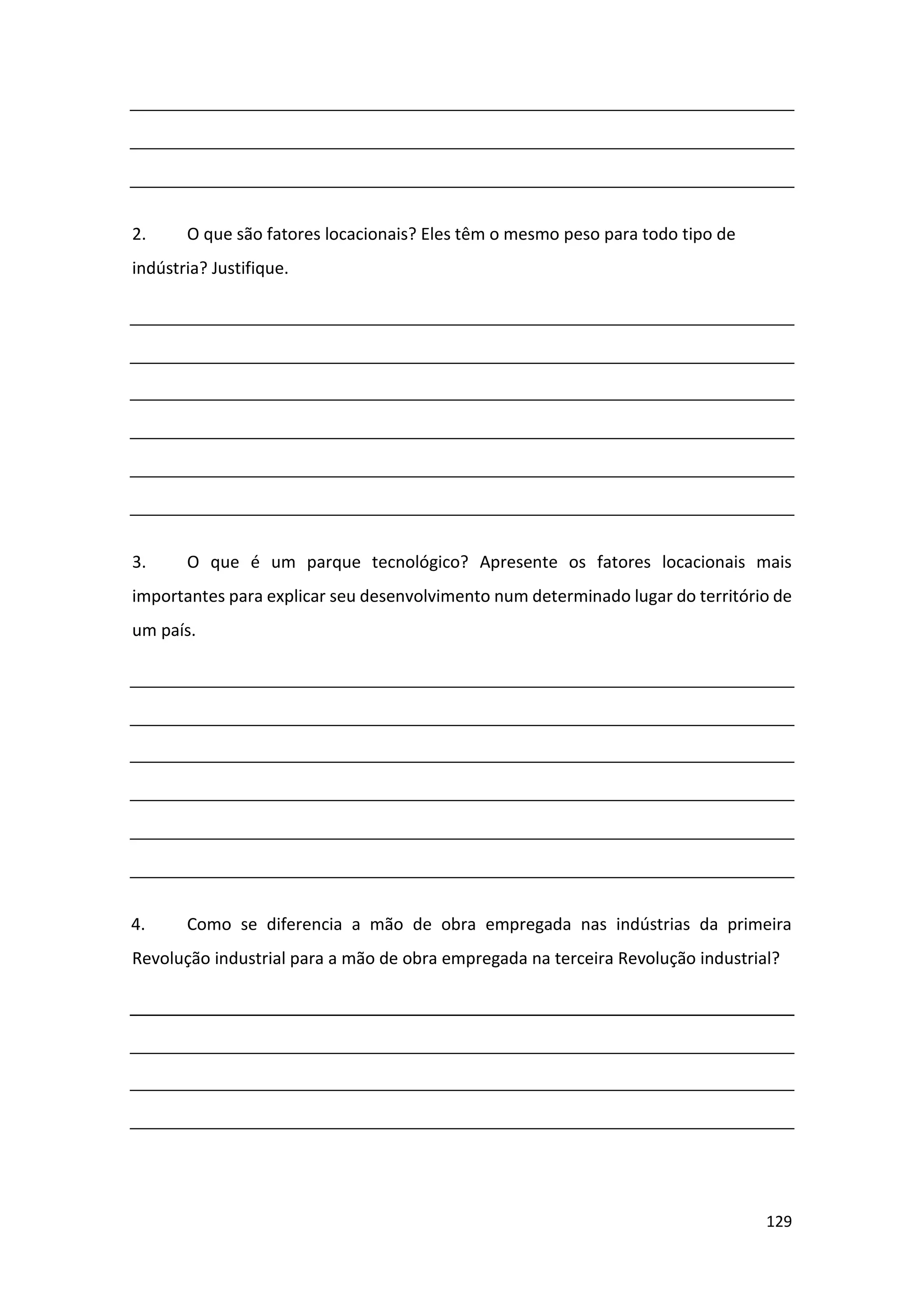 129
2. O que são fatores locacionais? Eles têm o mesmo peso para todo tipo de
indústria? Justifique.
3. O que é um parque tecnológico? Apresente os fatores locacionais mais
importantes para explicar seu desenvolvimento num determinado lugar do território de
um país.
4. Como se diferencia a mão de obra empregada nas indústrias da primeira
Revolução industrial para a mão de obra empregada na terceira Revolução industrial?
 