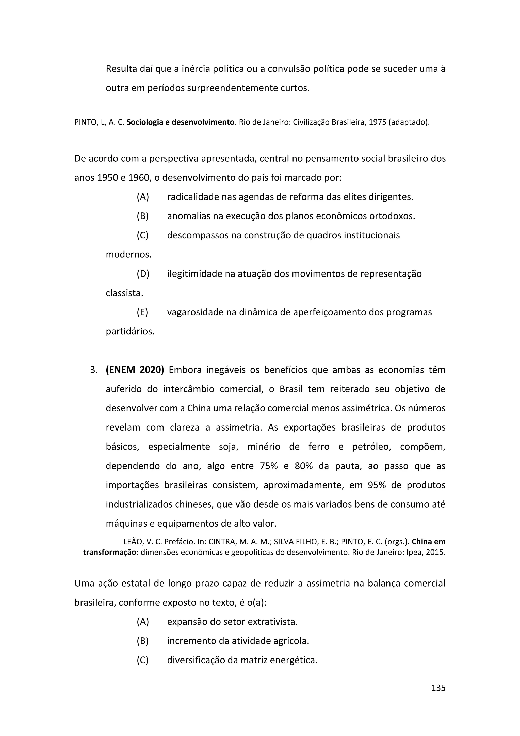 135
Resulta daí que a inércia política ou a convulsão política pode se suceder uma à
outra em períodos surpreendentemente curtos.
PINTO, L, A. C. Sociologia e desenvolvimento. Rio de Janeiro: Civilização Brasileira, 1975 (adaptado).
De acordo com a perspectiva apresentada, central no pensamento social brasileiro dos
anos 1950 e 1960, o desenvolvimento do país foi marcado por:
(A) radicalidade nas agendas de reforma das elites dirigentes.
(B) anomalias na execução dos planos econômicos ortodoxos.
(C) descompassos na construção de quadros institucionais
modernos.
(D) ilegitimidade na atuação dos movimentos de representação
classista.
(E) vagarosidade na dinâmica de aperfeiçoamento dos programas
partidários.
3. (ENEM 2020) Embora inegáveis os benefícios que ambas as economias têm
auferido do intercâmbio comercial, o Brasil tem reiterado seu objetivo de
desenvolver com a China uma relação comercial menos assimétrica. Os números
revelam com clareza a assimetria. As exportações brasileiras de produtos
básicos, especialmente soja, minério de ferro e petróleo, compõem,
dependendo do ano, algo entre 75% e 80% da pauta, ao passo que as
importações brasileiras consistem, aproximadamente, em 95% de produtos
industrializados chineses, que vão desde os mais variados bens de consumo até
máquinas e equipamentos de alto valor.
LEÃO, V. C. Prefácio. In: CINTRA, M. A. M.; SILVA FILHO, E. B.; PINTO, E. C. (orgs.). China em
transformação: dimensões econômicas e geopolíticas do desenvolvimento. Rio de Janeiro: Ipea, 2015.
Uma ação estatal de longo prazo capaz de reduzir a assimetria na balança comercial
brasileira, conforme exposto no texto, é o(a):
(A) expansão do setor extrativista.
(B) incremento da atividade agrícola.
(C) diversificação da matriz energética.
 