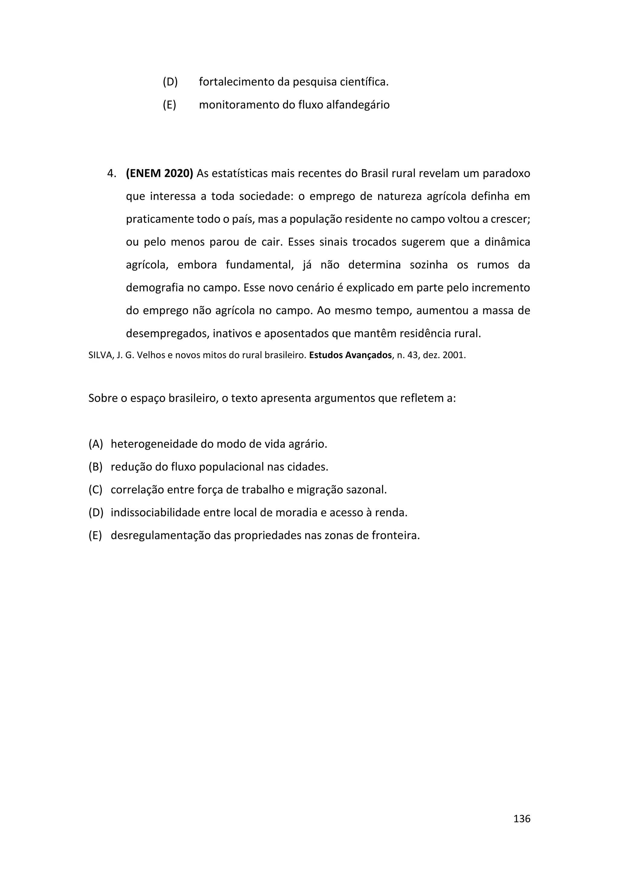 136
(D) fortalecimento da pesquisa científica.
(E) monitoramento do fluxo alfandegário
4. (ENEM 2020) As estatísticas mais recentes do Brasil rural revelam um paradoxo
que interessa a toda sociedade: o emprego de natureza agrícola definha em
praticamente todo o país, mas a população residente no campo voltou a crescer;
ou pelo menos parou de cair. Esses sinais trocados sugerem que a dinâmica
agrícola, embora fundamental, já não determina sozinha os rumos da
demografia no campo. Esse novo cenário é explicado em parte pelo incremento
do emprego não agrícola no campo. Ao mesmo tempo, aumentou a massa de
desempregados, inativos e aposentados que mantêm residência rural.
SILVA, J. G. Velhos e novos mitos do rural brasileiro. Estudos Avançados, n. 43, dez. 2001.
Sobre o espaço brasileiro, o texto apresenta argumentos que refletem a:
(A) heterogeneidade do modo de vida agrário.
(B) redução do fluxo populacional nas cidades.
(C) correlação entre força de trabalho e migração sazonal.
(D) indissociabilidade entre local de moradia e acesso à renda.
(E) desregulamentação das propriedades nas zonas de fronteira.
 