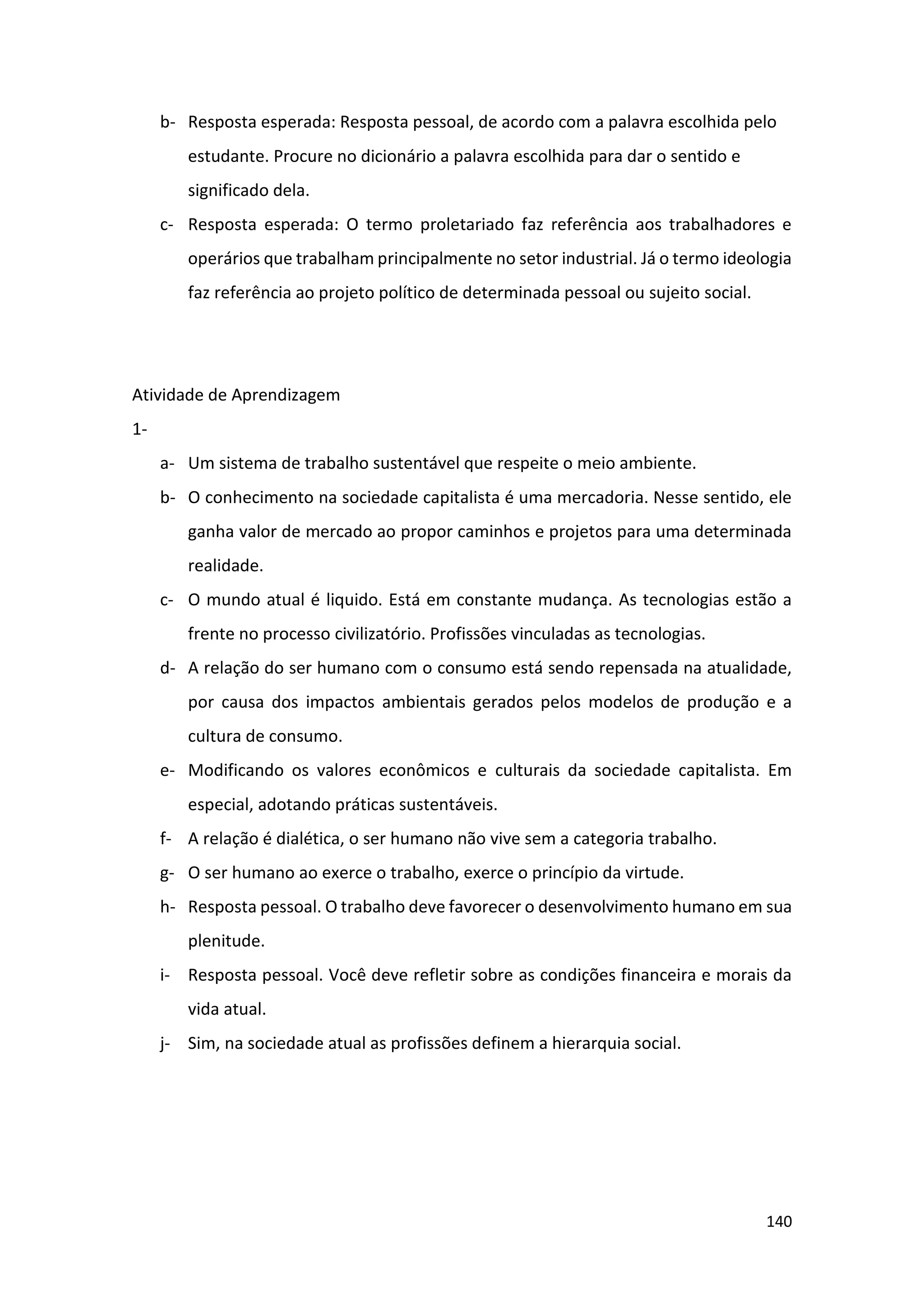 140
b- Resposta esperada: Resposta pessoal, de acordo com a palavra escolhida pelo
estudante. Procure no dicionário a palavra escolhida para dar o sentido e
significado dela.
c- Resposta esperada: O termo proletariado faz referência aos trabalhadores e
operários que trabalham principalmente no setor industrial. Já o termo ideologia
faz referência ao projeto político de determinada pessoal ou sujeito social.
Atividade de Aprendizagem
1-
a- Um sistema de trabalho sustentável que respeite o meio ambiente.
b- O conhecimento na sociedade capitalista é uma mercadoria. Nesse sentido, ele
ganha valor de mercado ao propor caminhos e projetos para uma determinada
realidade.
c- O mundo atual é liquido. Está em constante mudança. As tecnologias estão a
frente no processo civilizatório. Profissões vinculadas as tecnologias.
d- A relação do ser humano com o consumo está sendo repensada na atualidade,
por causa dos impactos ambientais gerados pelos modelos de produção e a
cultura de consumo.
e- Modificando os valores econômicos e culturais da sociedade capitalista. Em
especial, adotando práticas sustentáveis.
f- A relação é dialética, o ser humano não vive sem a categoria trabalho.
g- O ser humano ao exerce o trabalho, exerce o princípio da virtude.
h- Resposta pessoal. O trabalho deve favorecer o desenvolvimento humano em sua
plenitude.
i- Resposta pessoal. Você deve refletir sobre as condições financeira e morais da
vida atual.
j- Sim, na sociedade atual as profissões definem a hierarquia social.
 