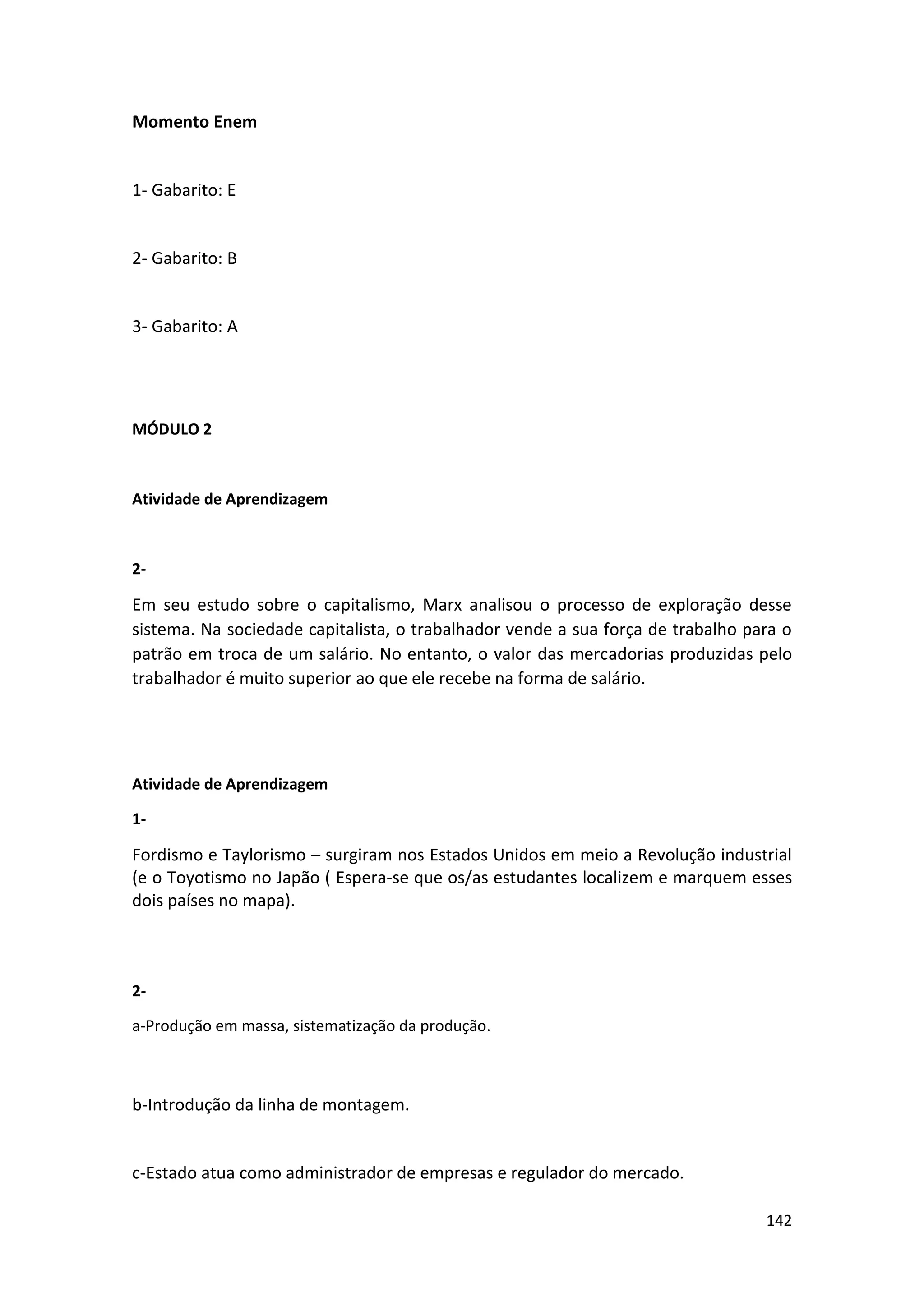 142
Momento Enem
1- Gabarito: E
2- Gabarito: B
3- Gabarito: A
MÓDULO 2
Atividade de Aprendizagem
2-
Em seu estudo sobre o capitalismo, Marx analisou o processo de exploração desse
sistema. Na sociedade capitalista, o trabalhador vende a sua força de trabalho para o
patrão em troca de um salário. No entanto, o valor das mercadorias produzidas pelo
trabalhador é muito superior ao que ele recebe na forma de salário.
Atividade de Aprendizagem
1-
Fordismo e Taylorismo – surgiram nos Estados Unidos em meio a Revolução industrial
(e o Toyotismo no Japão ( Espera-se que os/as estudantes localizem e marquem esses
dois países no mapa).
2-
a-Produção em massa, sistematização da produção.
b-Introdução da linha de montagem.
c-Estado atua como administrador de empresas e regulador do mercado.
 