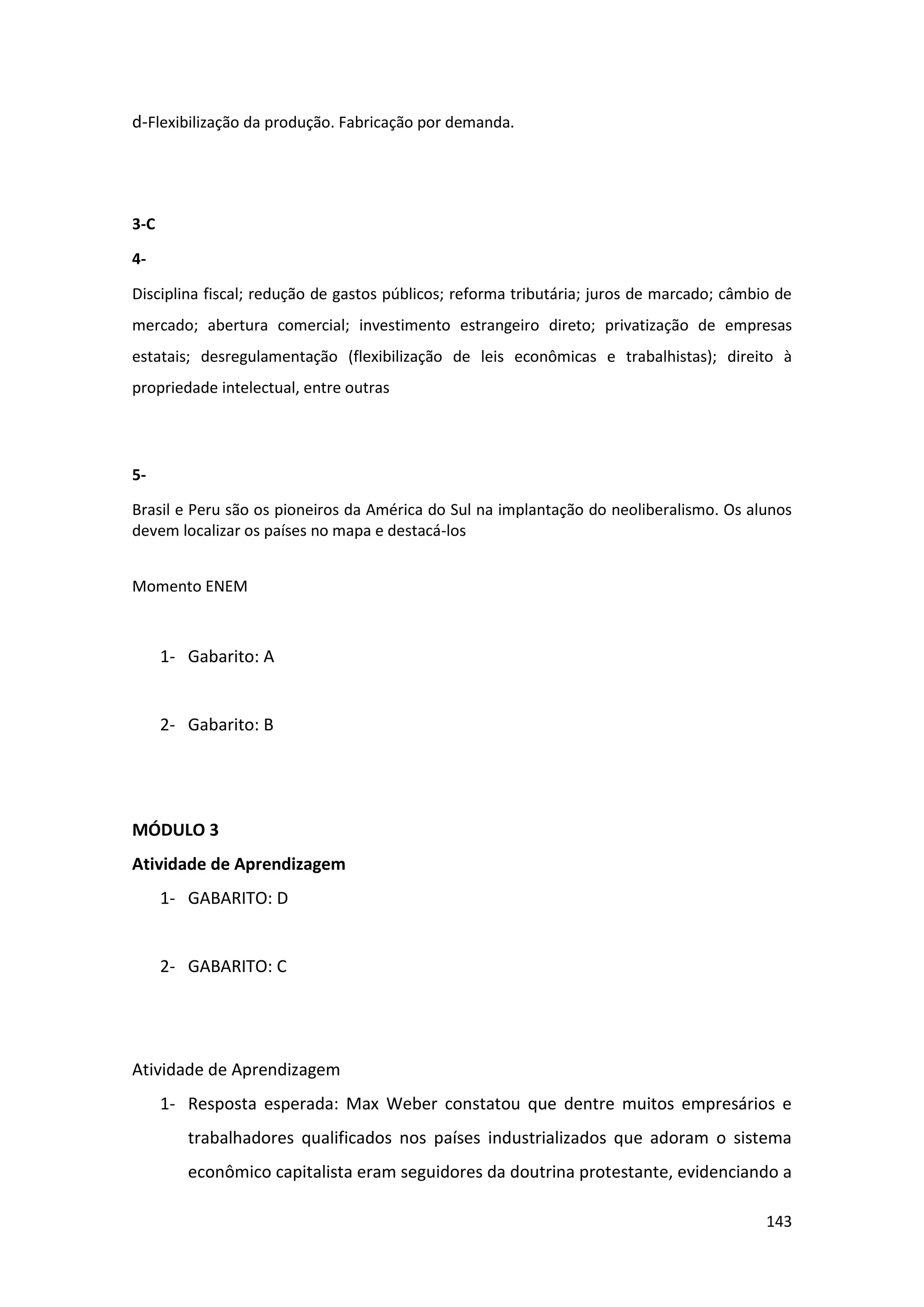 143
d-Flexibilização da produção. Fabricação por demanda.
3-C
4-
Disciplina fiscal; redução de gastos públicos; reforma tributária; juros de marcado; câmbio de
mercado; abertura comercial; investimento estrangeiro direto; privatização de empresas
estatais; desregulamentação (flexibilização de leis econômicas e trabalhistas); direito à
propriedade intelectual, entre outras
5-
Brasil e Peru são os pioneiros da América do Sul na implantação do neoliberalismo. Os alunos
devem localizar os países no mapa e destacá-los
Momento ENEM
1- Gabarito: A
2- Gabarito: B
MÓDULO 3
Atividade de Aprendizagem
1- GABARITO: D
2- GABARITO: C
Atividade de Aprendizagem
1- Resposta esperada: Max Weber constatou que dentre muitos empresários e
trabalhadores qualificados nos países industrializados que adoram o sistema
econômico capitalista eram seguidores da doutrina protestante, evidenciando a
 