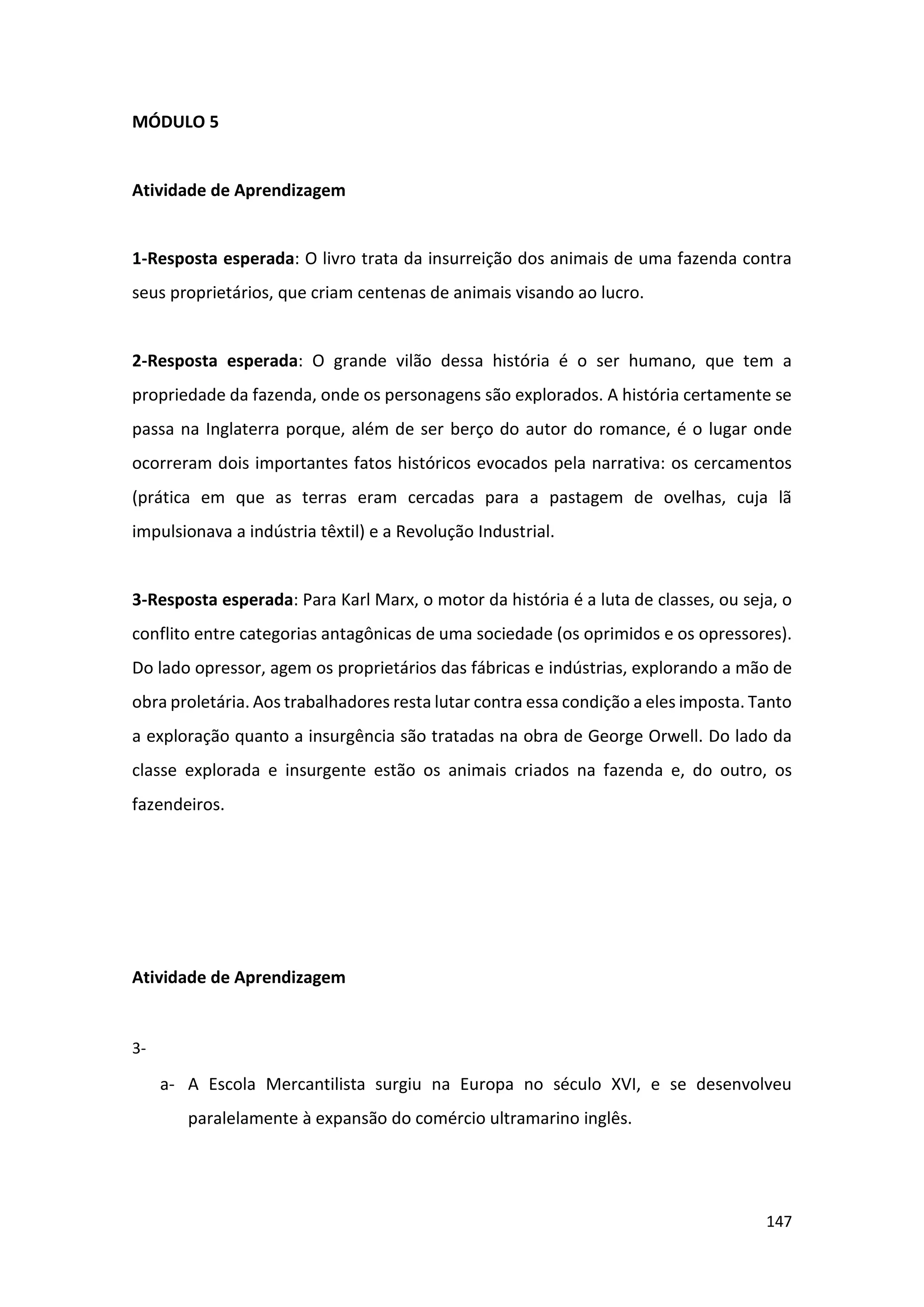 147
MÓDULO 5
Atividade de Aprendizagem
1-Resposta esperada: O livro trata da insurreição dos animais de uma fazenda contra
seus proprietários, que criam centenas de animais visando ao lucro.
2-Resposta esperada: O grande vilão dessa história é o ser humano, que tem a
propriedade da fazenda, onde os personagens são explorados. A história certamente se
passa na Inglaterra porque, além de ser berço do autor do romance, é o lugar onde
ocorreram dois importantes fatos históricos evocados pela narrativa: os cercamentos
(prática em que as terras eram cercadas para a pastagem de ovelhas, cuja lã
impulsionava a indústria têxtil) e a Revolução Industrial.
3-Resposta esperada: Para Karl Marx, o motor da história é a luta de classes, ou seja, o
conflito entre categorias antagônicas de uma sociedade (os oprimidos e os opressores).
Do lado opressor, agem os proprietários das fábricas e indústrias, explorando a mão de
obra proletária. Aos trabalhadores resta lutar contra essa condição a eles imposta. Tanto
a exploração quanto a insurgência são tratadas na obra de George Orwell. Do lado da
classe explorada e insurgente estão os animais criados na fazenda e, do outro, os
fazendeiros.
Atividade de Aprendizagem
3-
a- A Escola Mercantilista surgiu na Europa no século XVI, e se desenvolveu
paralelamente à expansão do comércio ultramarino inglês.
 