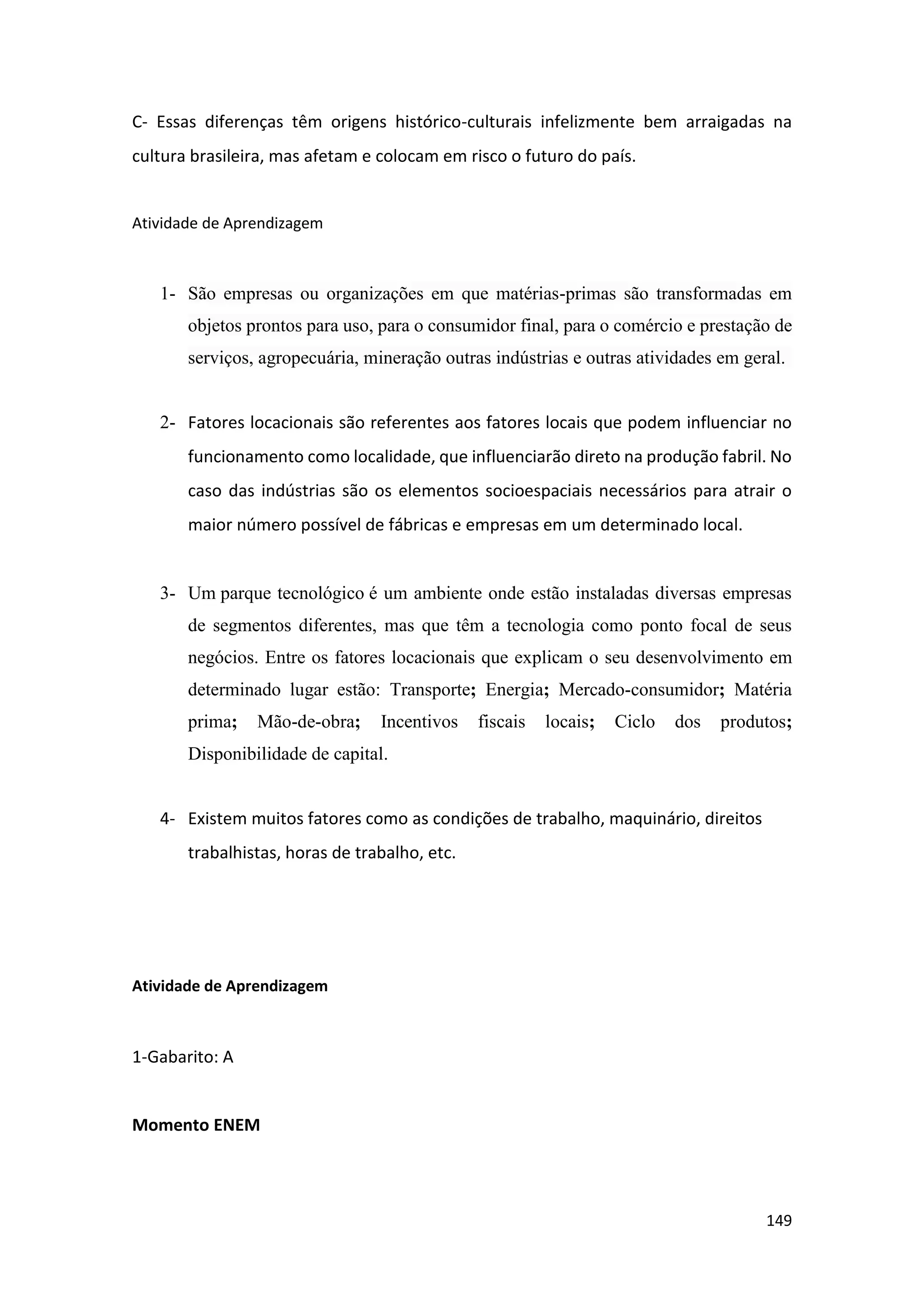 149
C- Essas diferenças têm origens histórico-culturais infelizmente bem arraigadas na
cultura brasileira, mas afetam e colocam em risco o futuro do país.
Atividade de Aprendizagem
1- São empresas ou organizações em que matérias-primas são transformadas em
objetos prontos para uso, para o consumidor final, para o comércio e prestação de
serviços, agropecuária, mineração outras indústrias e outras atividades em geral.
2- Fatores locacionais são referentes aos fatores locais que podem influenciar no
funcionamento como localidade, que influenciarão direto na produção fabril. No
caso das indústrias são os elementos socioespaciais necessários para atrair o
maior número possível de fábricas e empresas em um determinado local.
3- Um parque tecnológico é um ambiente onde estão instaladas diversas empresas
de segmentos diferentes, mas que têm a tecnologia como ponto focal de seus
negócios. Entre os fatores locacionais que explicam o seu desenvolvimento em
determinado lugar estão: Transporte; Energia; Mercado-consumidor; Matéria
prima; Mão-de-obra; Incentivos fiscais locais; Ciclo dos produtos;
Disponibilidade de capital.
4- Existem muitos fatores como as condições de trabalho, maquinário, direitos
trabalhistas, horas de trabalho, etc.
Atividade de Aprendizagem
1-Gabarito: A
Momento ENEM
 