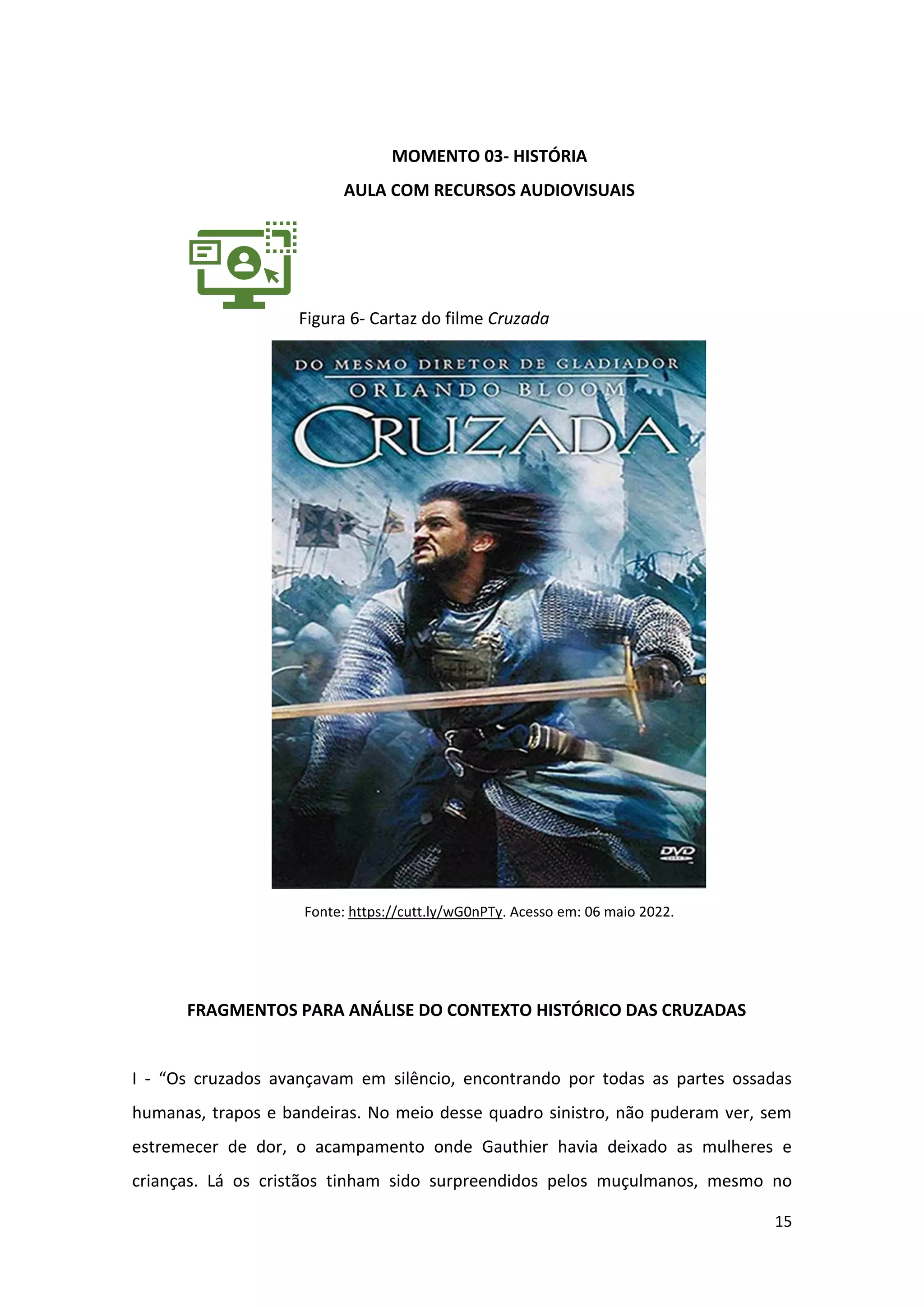 15
MOMENTO 03- HISTÓRIA
AULA COM RECURSOS AUDIOVISUAIS
Figura 6- Cartaz do filme Cruzada
Fonte: https://cutt.ly/wG0nPTy. Acesso em: 06 maio 2022.
FRAGMENTOS PARA ANÁLISE DO CONTEXTO HISTÓRICO DAS CRUZADAS
I - “Os cruzados avançavam em silêncio, encontrando por todas as partes ossadas
humanas, trapos e bandeiras. No meio desse quadro sinistro, não puderam ver, sem
estremecer de dor, o acampamento onde Gauthier havia deixado as mulheres e
crianças. Lá os cristãos tinham sido surpreendidos pelos muçulmanos, mesmo no
 