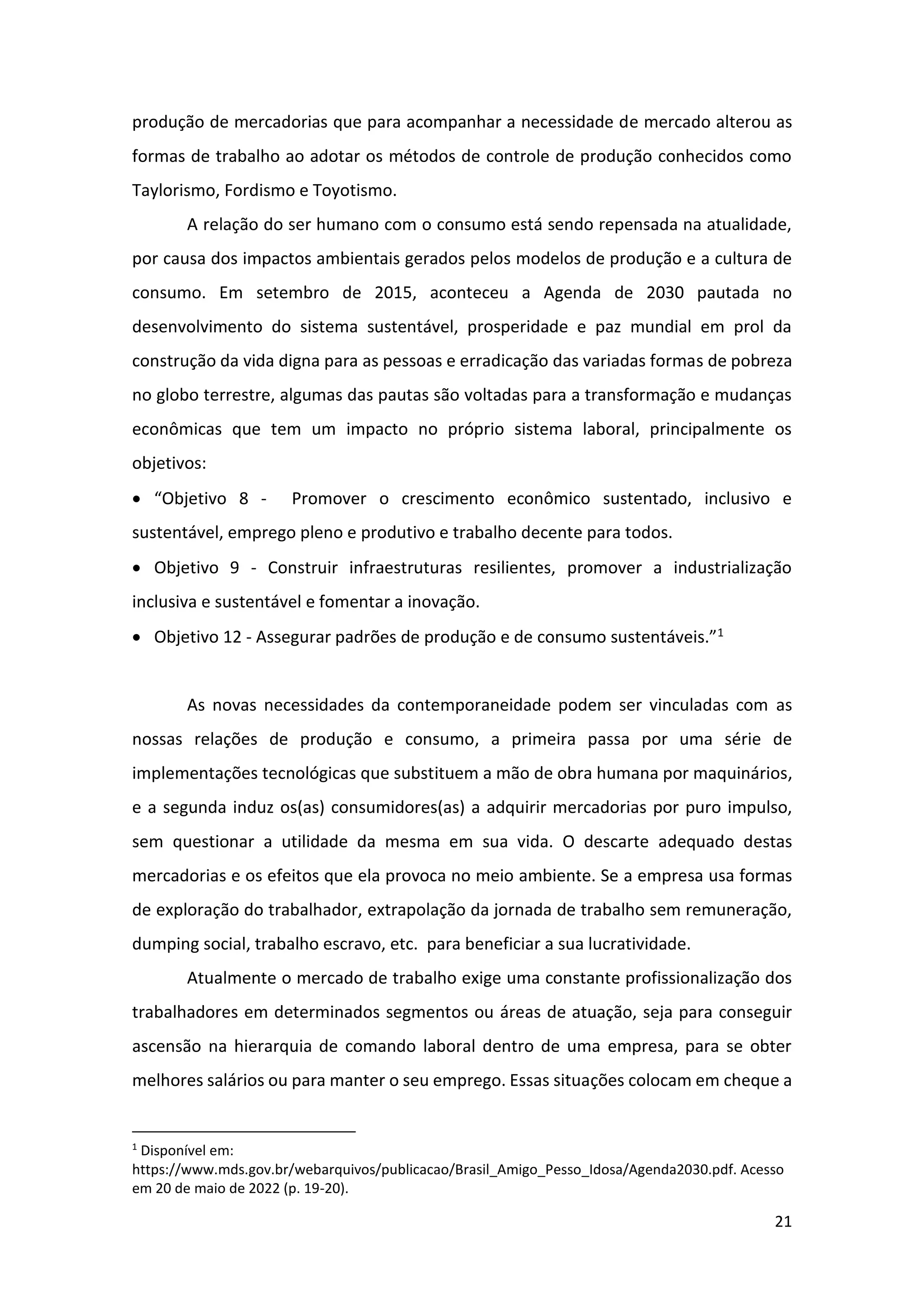 21
produção de mercadorias que para acompanhar a necessidade de mercado alterou as
formas de trabalho ao adotar os métodos de controle de produção conhecidos como
Taylorismo, Fordismo e Toyotismo.
A relação do ser humano com o consumo está sendo repensada na atualidade,
por causa dos impactos ambientais gerados pelos modelos de produção e a cultura de
consumo. Em setembro de 2015, aconteceu a Agenda de 2030 pautada no
desenvolvimento do sistema sustentável, prosperidade e paz mundial em prol da
construção da vida digna para as pessoas e erradicação das variadas formas de pobreza
no globo terrestre, algumas das pautas são voltadas para a transformação e mudanças
econômicas que tem um impacto no próprio sistema laboral, principalmente os
objetivos:
• “Objetivo 8 - Promover o crescimento econômico sustentado, inclusivo e
sustentável, emprego pleno e produtivo e trabalho decente para todos.
• Objetivo 9 - Construir infraestruturas resilientes, promover a industrialização
inclusiva e sustentável e fomentar a inovação.
• Objetivo 12 - Assegurar padrões de produção e de consumo sustentáveis.”1
As novas necessidades da contemporaneidade podem ser vinculadas com as
nossas relações de produção e consumo, a primeira passa por uma série de
implementações tecnológicas que substituem a mão de obra humana por maquinários,
e a segunda induz os(as) consumidores(as) a adquirir mercadorias por puro impulso,
sem questionar a utilidade da mesma em sua vida. O descarte adequado destas
mercadorias e os efeitos que ela provoca no meio ambiente. Se a empresa usa formas
de exploração do trabalhador, extrapolação da jornada de trabalho sem remuneração,
dumping social, trabalho escravo, etc. para beneficiar a sua lucratividade.
Atualmente o mercado de trabalho exige uma constante profissionalização dos
trabalhadores em determinados segmentos ou áreas de atuação, seja para conseguir
ascensão na hierarquia de comando laboral dentro de uma empresa, para se obter
melhores salários ou para manter o seu emprego. Essas situações colocam em cheque a
1
Disponível em:
https://www.mds.gov.br/webarquivos/publicacao/Brasil_Amigo_Pesso_Idosa/Agenda2030.pdf. Acesso
em 20 de maio de 2022 (p. 19-20).
 