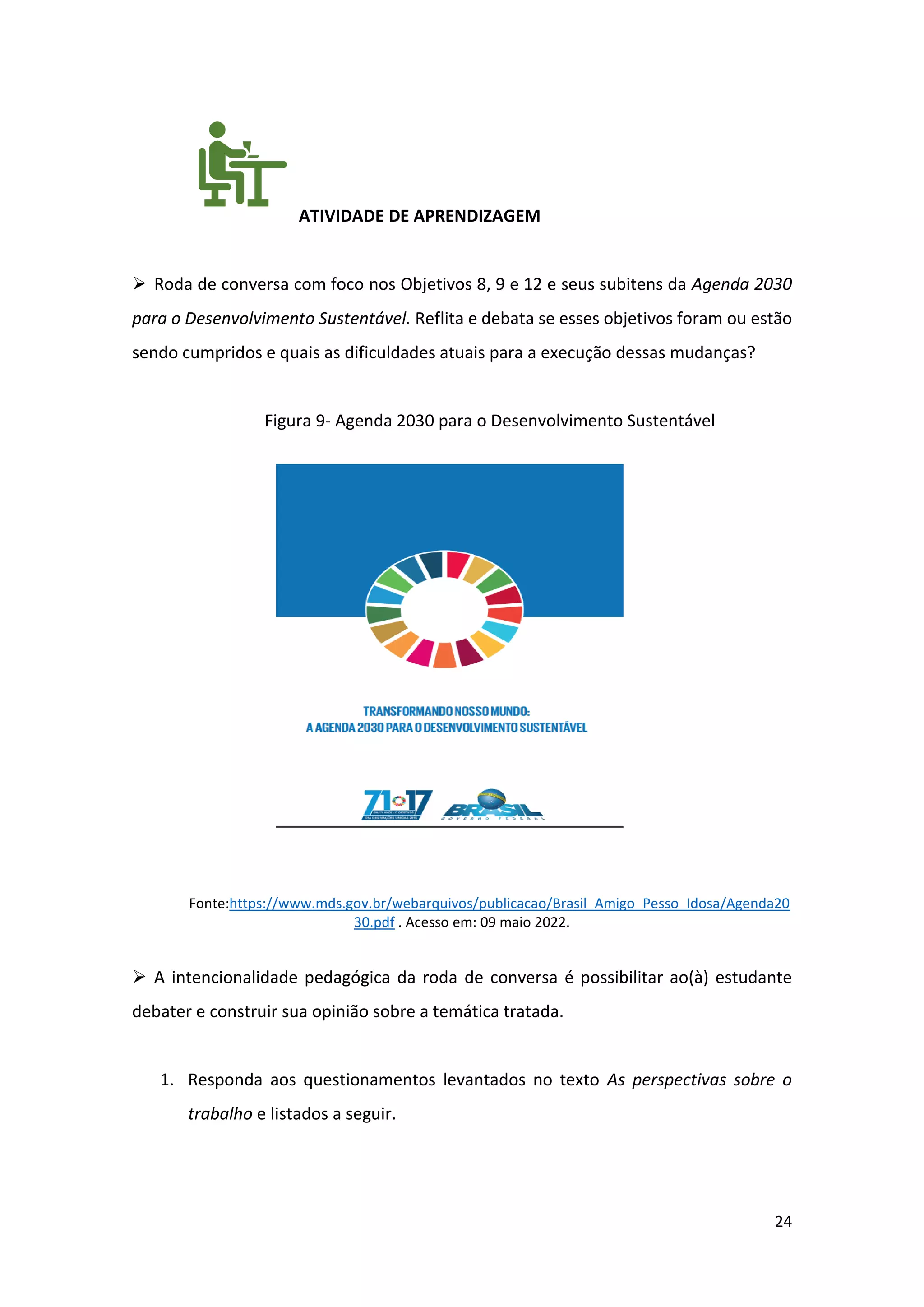 24
ATIVIDADE DE APRENDIZAGEM
➢ Roda de conversa com foco nos Objetivos 8, 9 e 12 e seus subitens da Agenda 2030
para o Desenvolvimento Sustentável. Reflita e debata se esses objetivos foram ou estão
sendo cumpridos e quais as dificuldades atuais para a execução dessas mudanças?
Figura 9- Agenda 2030 para o Desenvolvimento Sustentável
Fonte:https://www.mds.gov.br/webarquivos/publicacao/Brasil_Amigo_Pesso_Idosa/Agenda20
30.pdf . Acesso em: 09 maio 2022.
➢ A intencionalidade pedagógica da roda de conversa é possibilitar ao(à) estudante
debater e construir sua opinião sobre a temática tratada.
1. Responda aos questionamentos levantados no texto As perspectivas sobre o
trabalho e listados a seguir.
 