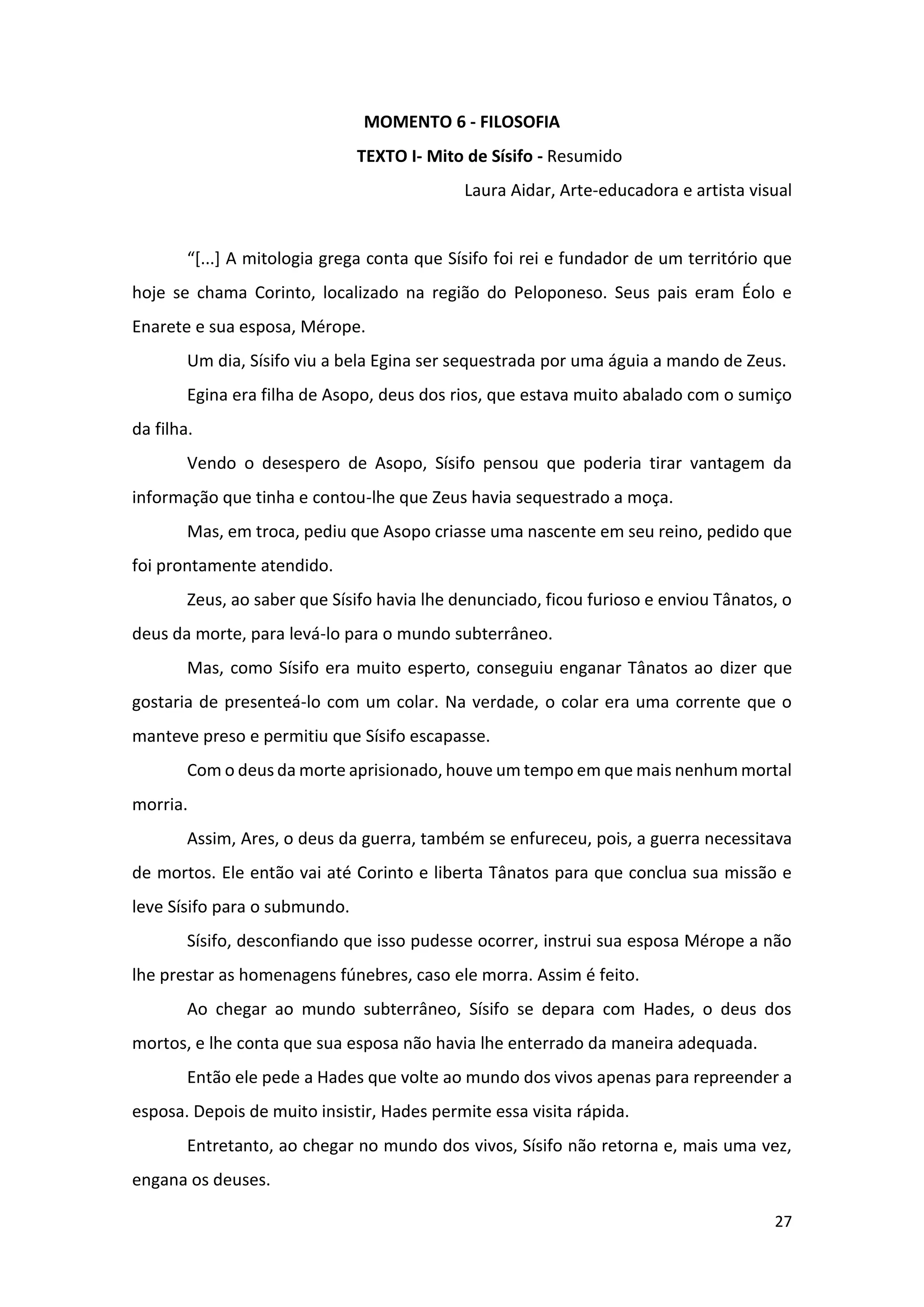 27
MOMENTO 6 - FILOSOFIA
TEXTO I- Mito de Sísifo - Resumido
Laura Aidar, Arte-educadora e artista visual
“[...] A mitologia grega conta que Sísifo foi rei e fundador de um território que
hoje se chama Corinto, localizado na região do Peloponeso. Seus pais eram Éolo e
Enarete e sua esposa, Mérope.
Um dia, Sísifo viu a bela Egina ser sequestrada por uma águia a mando de Zeus.
Egina era filha de Asopo, deus dos rios, que estava muito abalado com o sumiço
da filha.
Vendo o desespero de Asopo, Sísifo pensou que poderia tirar vantagem da
informação que tinha e contou-lhe que Zeus havia sequestrado a moça.
Mas, em troca, pediu que Asopo criasse uma nascente em seu reino, pedido que
foi prontamente atendido.
Zeus, ao saber que Sísifo havia lhe denunciado, ficou furioso e enviou Tânatos, o
deus da morte, para levá-lo para o mundo subterrâneo.
Mas, como Sísifo era muito esperto, conseguiu enganar Tânatos ao dizer que
gostaria de presenteá-lo com um colar. Na verdade, o colar era uma corrente que o
manteve preso e permitiu que Sísifo escapasse.
Com o deus da morte aprisionado, houve um tempo em que mais nenhum mortal
morria.
Assim, Ares, o deus da guerra, também se enfureceu, pois, a guerra necessitava
de mortos. Ele então vai até Corinto e liberta Tânatos para que conclua sua missão e
leve Sísifo para o submundo.
Sísifo, desconfiando que isso pudesse ocorrer, instrui sua esposa Mérope a não
lhe prestar as homenagens fúnebres, caso ele morra. Assim é feito.
Ao chegar ao mundo subterrâneo, Sísifo se depara com Hades, o deus dos
mortos, e lhe conta que sua esposa não havia lhe enterrado da maneira adequada.
Então ele pede a Hades que volte ao mundo dos vivos apenas para repreender a
esposa. Depois de muito insistir, Hades permite essa visita rápida.
Entretanto, ao chegar no mundo dos vivos, Sísifo não retorna e, mais uma vez,
engana os deuses.
 