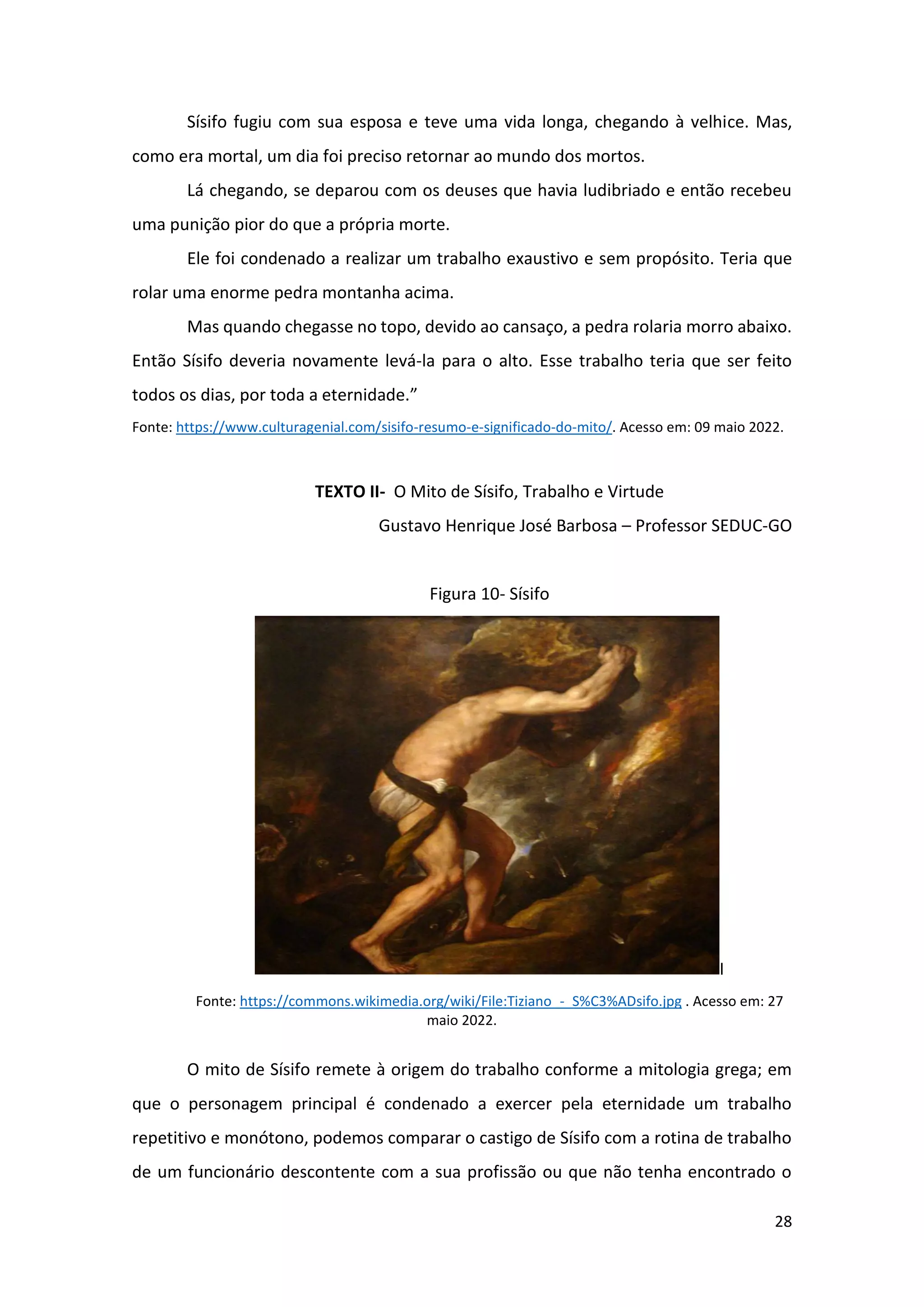 28
Sísifo fugiu com sua esposa e teve uma vida longa, chegando à velhice. Mas,
como era mortal, um dia foi preciso retornar ao mundo dos mortos.
Lá chegando, se deparou com os deuses que havia ludibriado e então recebeu
uma punição pior do que a própria morte.
Ele foi condenado a realizar um trabalho exaustivo e sem propósito. Teria que
rolar uma enorme pedra montanha acima.
Mas quando chegasse no topo, devido ao cansaço, a pedra rolaria morro abaixo.
Então Sísifo deveria novamente levá-la para o alto. Esse trabalho teria que ser feito
todos os dias, por toda a eternidade.”
Fonte: https://www.culturagenial.com/sisifo-resumo-e-significado-do-mito/. Acesso em: 09 maio 2022.
TEXTO II- O Mito de Sísifo, Trabalho e Virtude
Gustavo Henrique José Barbosa – Professor SEDUC-GO
Figura 10- Sísifo
I
Fonte: https://commons.wikimedia.org/wiki/File:Tiziano_-_S%C3%ADsifo.jpg . Acesso em: 27
maio 2022.
O mito de Sísifo remete à origem do trabalho conforme a mitologia grega; em
que o personagem principal é condenado a exercer pela eternidade um trabalho
repetitivo e monótono, podemos comparar o castigo de Sísifo com a rotina de trabalho
de um funcionário descontente com a sua profissão ou que não tenha encontrado o
 