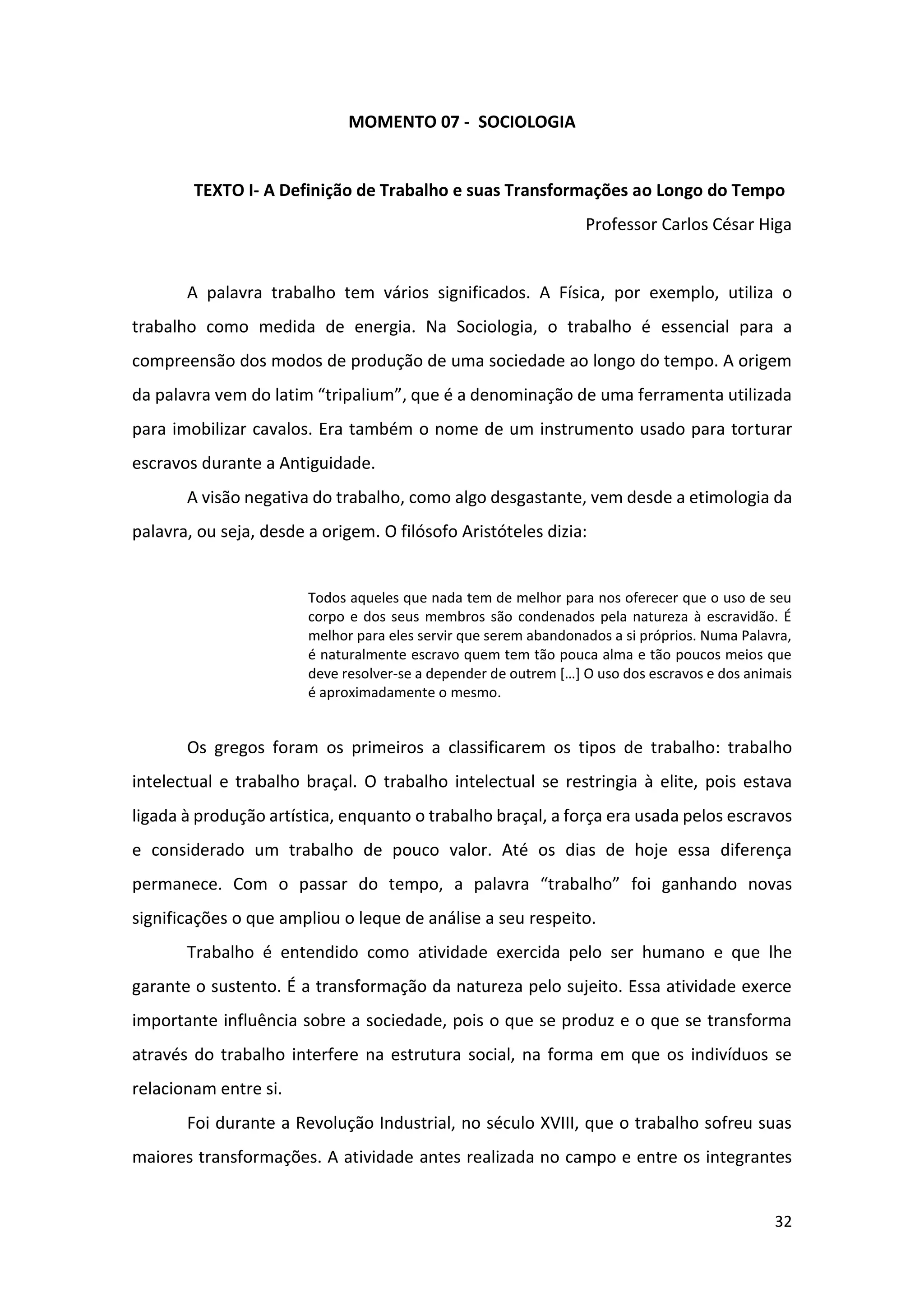32
MOMENTO 07 - SOCIOLOGIA
TEXTO I- A Definição de Trabalho e suas Transformações ao Longo do Tempo
Professor Carlos César Higa
A palavra trabalho tem vários significados. A Física, por exemplo, utiliza o
trabalho como medida de energia. Na Sociologia, o trabalho é essencial para a
compreensão dos modos de produção de uma sociedade ao longo do tempo. A origem
da palavra vem do latim “tripalium”, que é a denominação de uma ferramenta utilizada
para imobilizar cavalos. Era também o nome de um instrumento usado para torturar
escravos durante a Antiguidade.
A visão negativa do trabalho, como algo desgastante, vem desde a etimologia da
palavra, ou seja, desde a origem. O filósofo Aristóteles dizia:
Todos aqueles que nada tem de melhor para nos oferecer que o uso de seu
corpo e dos seus membros são condenados pela natureza à escravidão. É
melhor para eles servir que serem abandonados a si próprios. Numa Palavra,
é naturalmente escravo quem tem tão pouca alma e tão poucos meios que
deve resolver-se a depender de outrem […] O uso dos escravos e dos animais
é aproximadamente o mesmo.
Os gregos foram os primeiros a classificarem os tipos de trabalho: trabalho
intelectual e trabalho braçal. O trabalho intelectual se restringia à elite, pois estava
ligada à produção artística, enquanto o trabalho braçal, a força era usada pelos escravos
e considerado um trabalho de pouco valor. Até os dias de hoje essa diferença
permanece. Com o passar do tempo, a palavra “trabalho” foi ganhando novas
significações o que ampliou o leque de análise a seu respeito.
Trabalho é entendido como atividade exercida pelo ser humano e que lhe
garante o sustento. É a transformação da natureza pelo sujeito. Essa atividade exerce
importante influência sobre a sociedade, pois o que se produz e o que se transforma
através do trabalho interfere na estrutura social, na forma em que os indivíduos se
relacionam entre si.
Foi durante a Revolução Industrial, no século XVIII, que o trabalho sofreu suas
maiores transformações. A atividade antes realizada no campo e entre os integrantes
 