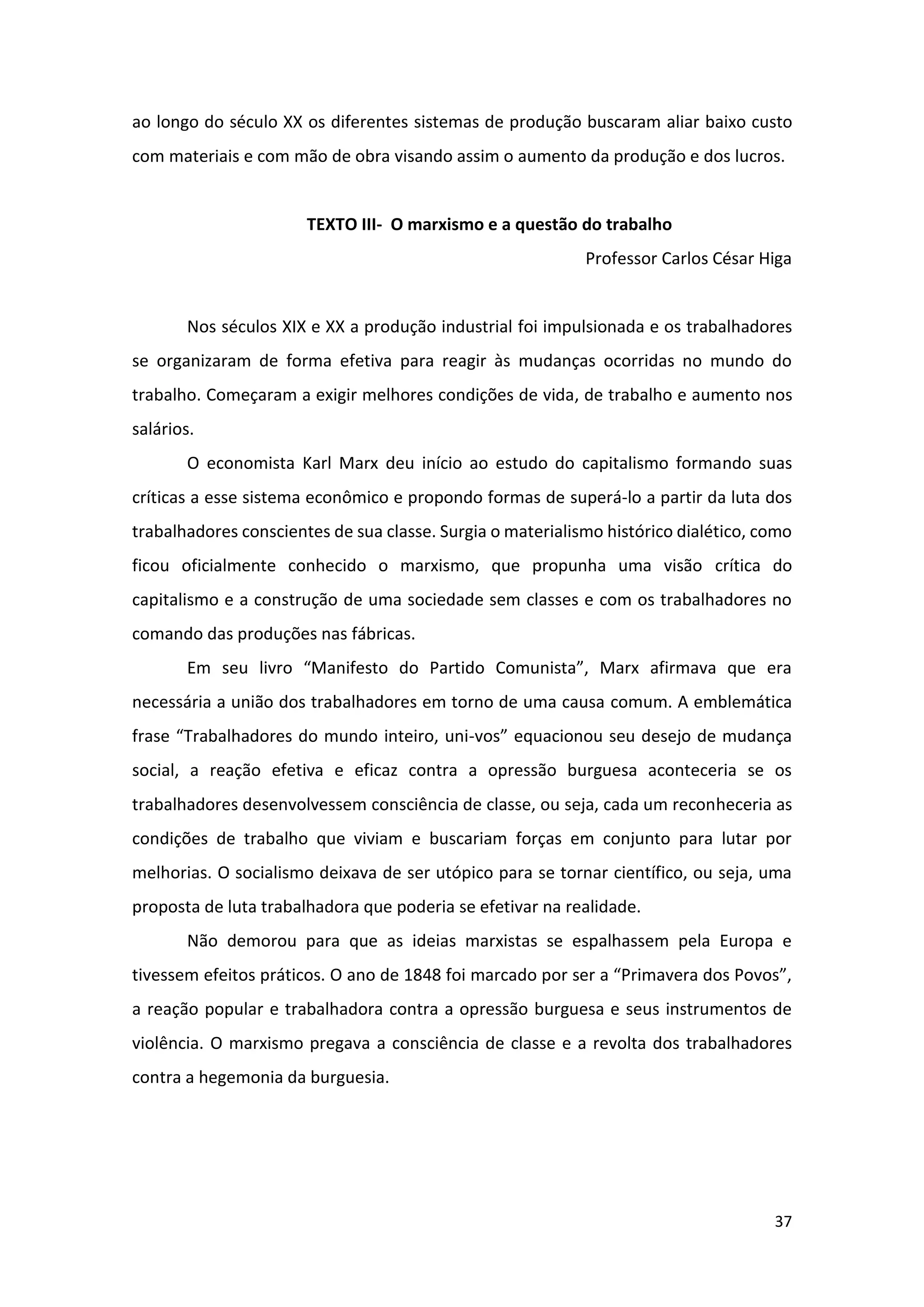37
ao longo do século XX os diferentes sistemas de produção buscaram aliar baixo custo
com materiais e com mão de obra visando assim o aumento da produção e dos lucros.
TEXTO III- O marxismo e a questão do trabalho
Professor Carlos César Higa
Nos séculos XIX e XX a produção industrial foi impulsionada e os trabalhadores
se organizaram de forma efetiva para reagir às mudanças ocorridas no mundo do
trabalho. Começaram a exigir melhores condições de vida, de trabalho e aumento nos
salários.
O economista Karl Marx deu início ao estudo do capitalismo formando suas
críticas a esse sistema econômico e propondo formas de superá-lo a partir da luta dos
trabalhadores conscientes de sua classe. Surgia o materialismo histórico dialético, como
ficou oficialmente conhecido o marxismo, que propunha uma visão crítica do
capitalismo e a construção de uma sociedade sem classes e com os trabalhadores no
comando das produções nas fábricas.
Em seu livro “Manifesto do Partido Comunista”, Marx afirmava que era
necessária a união dos trabalhadores em torno de uma causa comum. A emblemática
frase “Trabalhadores do mundo inteiro, uni-vos” equacionou seu desejo de mudança
social, a reação efetiva e eficaz contra a opressão burguesa aconteceria se os
trabalhadores desenvolvessem consciência de classe, ou seja, cada um reconheceria as
condições de trabalho que viviam e buscariam forças em conjunto para lutar por
melhorias. O socialismo deixava de ser utópico para se tornar científico, ou seja, uma
proposta de luta trabalhadora que poderia se efetivar na realidade.
Não demorou para que as ideias marxistas se espalhassem pela Europa e
tivessem efeitos práticos. O ano de 1848 foi marcado por ser a “Primavera dos Povos”,
a reação popular e trabalhadora contra a opressão burguesa e seus instrumentos de
violência. O marxismo pregava a consciência de classe e a revolta dos trabalhadores
contra a hegemonia da burguesia.
 
