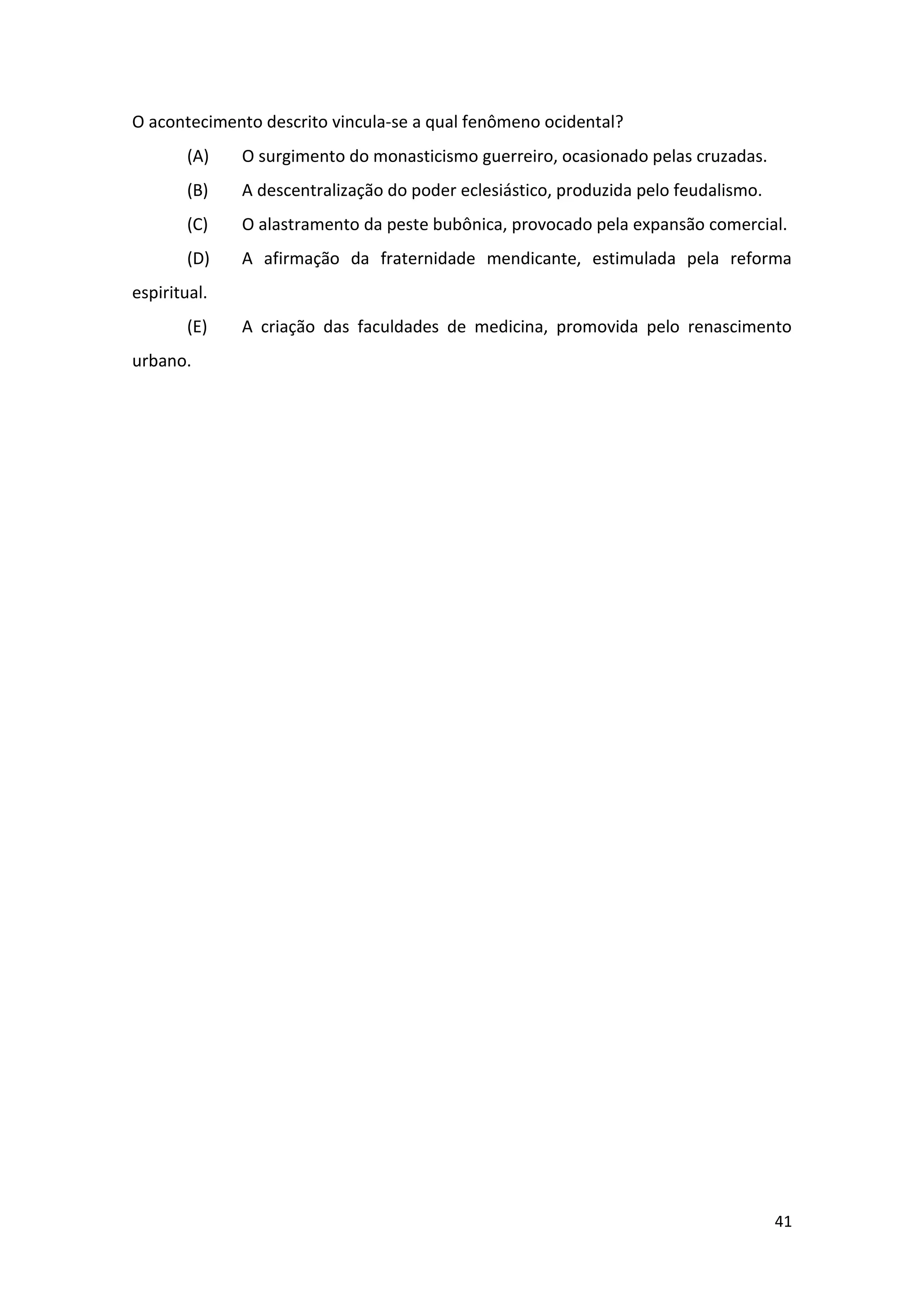 41
O acontecimento descrito vincula-se a qual fenômeno ocidental?
(A) O surgimento do monasticismo guerreiro, ocasionado pelas cruzadas.
(B) A descentralização do poder eclesiástico, produzida pelo feudalismo.
(C) O alastramento da peste bubônica, provocado pela expansão comercial.
(D) A afirmação da fraternidade mendicante, estimulada pela reforma
espiritual.
(E) A criação das faculdades de medicina, promovida pelo renascimento
urbano.
 