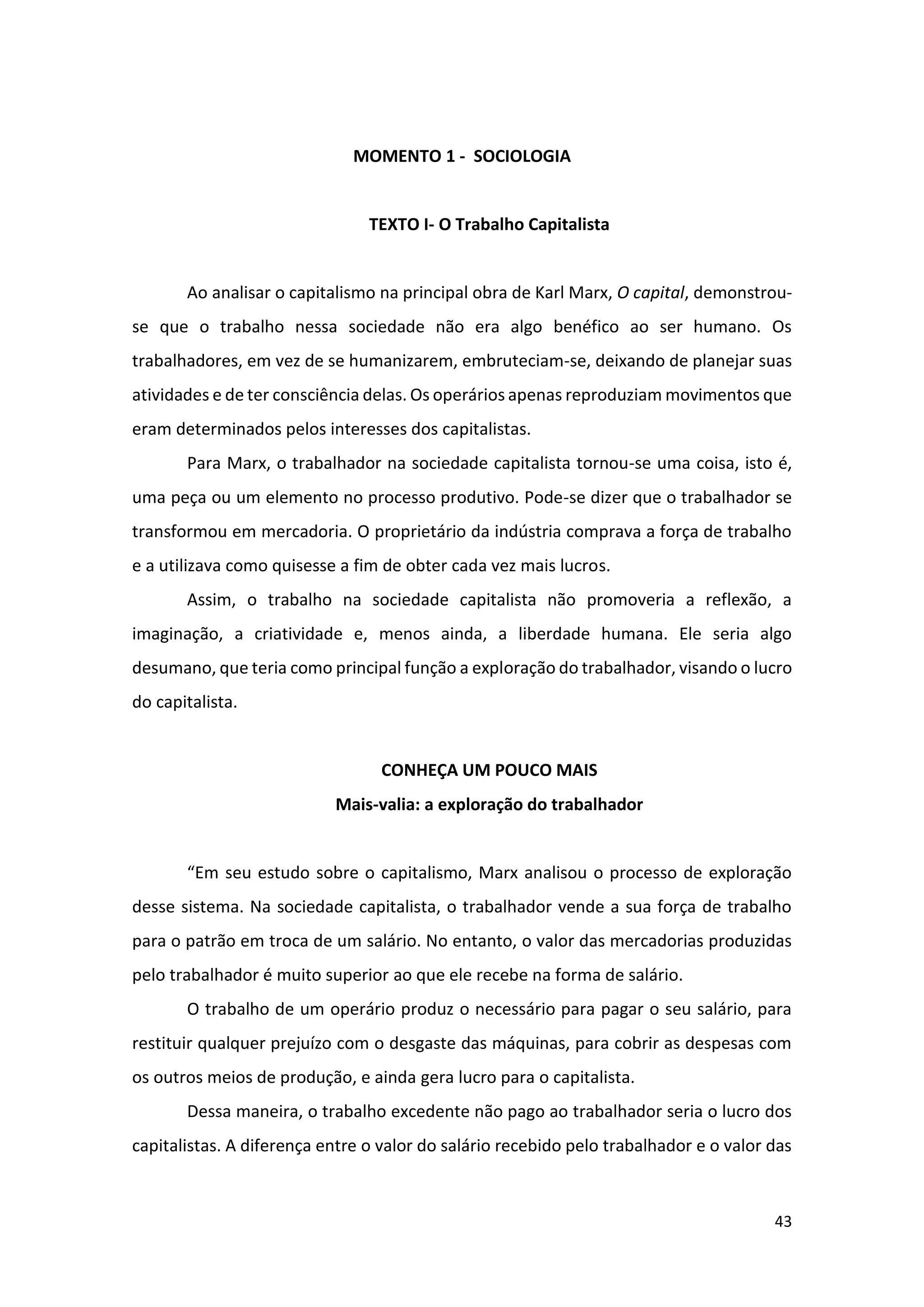 43
MOMENTO 1 - SOCIOLOGIA
TEXTO I- O Trabalho Capitalista
Ao analisar o capitalismo na principal obra de Karl Marx, O capital, demonstrou-
se que o trabalho nessa sociedade não era algo benéfico ao ser humano. Os
trabalhadores, em vez de se humanizarem, embruteciam-se, deixando de planejar suas
atividades e de ter consciência delas. Os operários apenas reproduziam movimentos que
eram determinados pelos interesses dos capitalistas.
Para Marx, o trabalhador na sociedade capitalista tornou-se uma coisa, isto é,
uma peça ou um elemento no processo produtivo. Pode-se dizer que o trabalhador se
transformou em mercadoria. O proprietário da indústria comprava a força de trabalho
e a utilizava como quisesse a fim de obter cada vez mais lucros.
Assim, o trabalho na sociedade capitalista não promoveria a reflexão, a
imaginação, a criatividade e, menos ainda, a liberdade humana. Ele seria algo
desumano, que teria como principal função a exploração do trabalhador, visando o lucro
do capitalista.
CONHEÇA UM POUCO MAIS
Mais-valia: a exploração do trabalhador
“Em seu estudo sobre o capitalismo, Marx analisou o processo de exploração
desse sistema. Na sociedade capitalista, o trabalhador vende a sua força de trabalho
para o patrão em troca de um salário. No entanto, o valor das mercadorias produzidas
pelo trabalhador é muito superior ao que ele recebe na forma de salário.
O trabalho de um operário produz o necessário para pagar o seu salário, para
restituir qualquer prejuízo com o desgaste das máquinas, para cobrir as despesas com
os outros meios de produção, e ainda gera lucro para o capitalista.
Dessa maneira, o trabalho excedente não pago ao trabalhador seria o lucro dos
capitalistas. A diferença entre o valor do salário recebido pelo trabalhador e o valor das
 