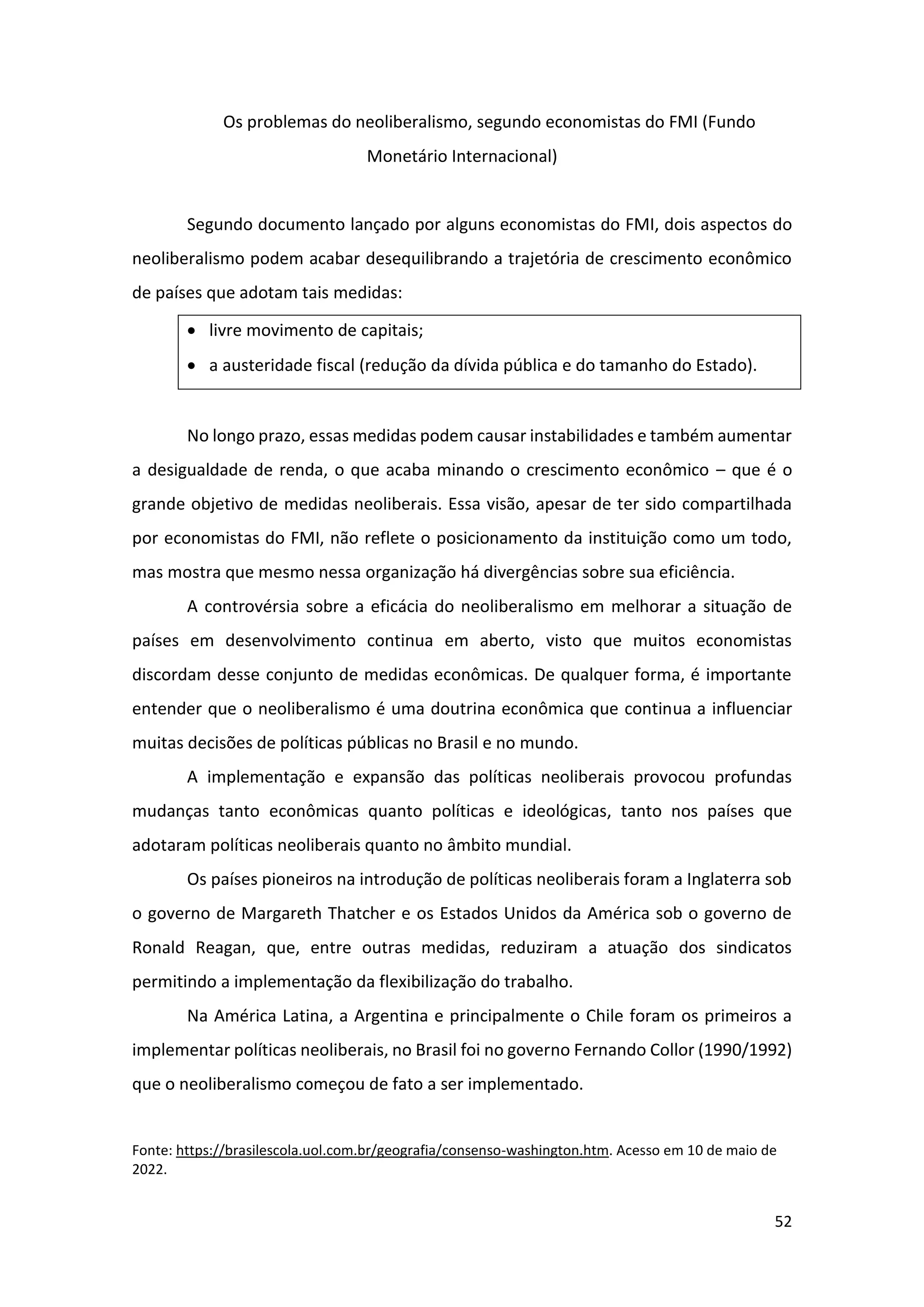 52
Os problemas do neoliberalismo, segundo economistas do FMI (Fundo
Monetário Internacional)
Segundo documento lançado por alguns economistas do FMI, dois aspectos do
neoliberalismo podem acabar desequilibrando a trajetória de crescimento econômico
de países que adotam tais medidas:
• livre movimento de capitais;
• a austeridade fiscal (redução da dívida pública e do tamanho do Estado).
No longo prazo, essas medidas podem causar instabilidades e também aumentar
a desigualdade de renda, o que acaba minando o crescimento econômico – que é o
grande objetivo de medidas neoliberais. Essa visão, apesar de ter sido compartilhada
por economistas do FMI, não reflete o posicionamento da instituição como um todo,
mas mostra que mesmo nessa organização há divergências sobre sua eficiência.
A controvérsia sobre a eficácia do neoliberalismo em melhorar a situação de
países em desenvolvimento continua em aberto, visto que muitos economistas
discordam desse conjunto de medidas econômicas. De qualquer forma, é importante
entender que o neoliberalismo é uma doutrina econômica que continua a influenciar
muitas decisões de políticas públicas no Brasil e no mundo.
A implementação e expansão das políticas neoliberais provocou profundas
mudanças tanto econômicas quanto políticas e ideológicas, tanto nos países que
adotaram políticas neoliberais quanto no âmbito mundial.
Os países pioneiros na introdução de políticas neoliberais foram a Inglaterra sob
o governo de Margareth Thatcher e os Estados Unidos da América sob o governo de
Ronald Reagan, que, entre outras medidas, reduziram a atuação dos sindicatos
permitindo a implementação da flexibilização do trabalho.
Na América Latina, a Argentina e principalmente o Chile foram os primeiros a
implementar políticas neoliberais, no Brasil foi no governo Fernando Collor (1990/1992)
que o neoliberalismo começou de fato a ser implementado.
Fonte: https://brasilescola.uol.com.br/geografia/consenso-washington.htm. Acesso em 10 de maio de
2022.
 