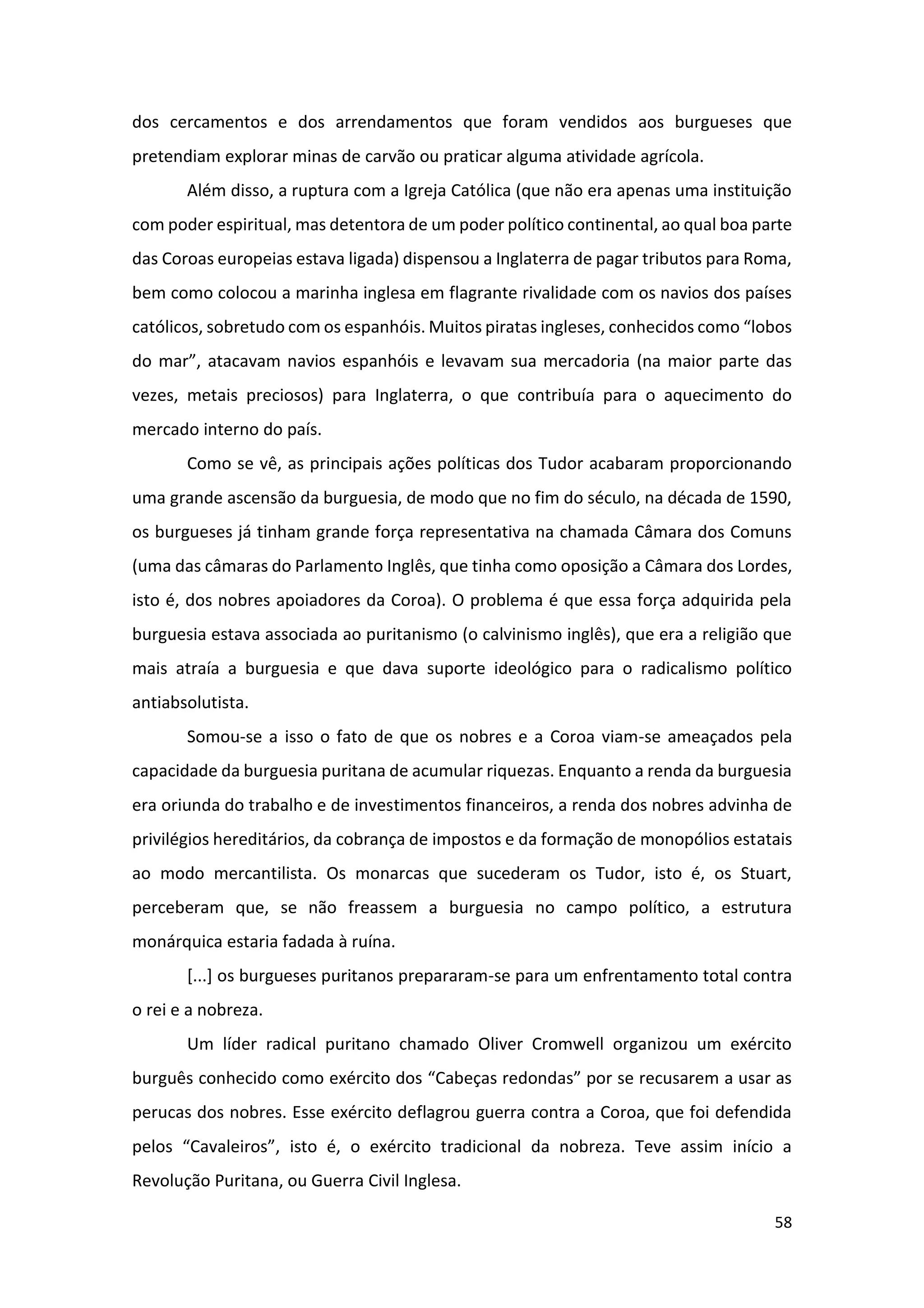 58
dos cercamentos e dos arrendamentos que foram vendidos aos burgueses que
pretendiam explorar minas de carvão ou praticar alguma atividade agrícola.
Além disso, a ruptura com a Igreja Católica (que não era apenas uma instituição
com poder espiritual, mas detentora de um poder político continental, ao qual boa parte
das Coroas europeias estava ligada) dispensou a Inglaterra de pagar tributos para Roma,
bem como colocou a marinha inglesa em flagrante rivalidade com os navios dos países
católicos, sobretudo com os espanhóis. Muitos piratas ingleses, conhecidos como “lobos
do mar”, atacavam navios espanhóis e levavam sua mercadoria (na maior parte das
vezes, metais preciosos) para Inglaterra, o que contribuía para o aquecimento do
mercado interno do país.
Como se vê, as principais ações políticas dos Tudor acabaram proporcionando
uma grande ascensão da burguesia, de modo que no fim do século, na década de 1590,
os burgueses já tinham grande força representativa na chamada Câmara dos Comuns
(uma das câmaras do Parlamento Inglês, que tinha como oposição a Câmara dos Lordes,
isto é, dos nobres apoiadores da Coroa). O problema é que essa força adquirida pela
burguesia estava associada ao puritanismo (o calvinismo inglês), que era a religião que
mais atraía a burguesia e que dava suporte ideológico para o radicalismo político
antiabsolutista.
Somou-se a isso o fato de que os nobres e a Coroa viam-se ameaçados pela
capacidade da burguesia puritana de acumular riquezas. Enquanto a renda da burguesia
era oriunda do trabalho e de investimentos financeiros, a renda dos nobres advinha de
privilégios hereditários, da cobrança de impostos e da formação de monopólios estatais
ao modo mercantilista. Os monarcas que sucederam os Tudor, isto é, os Stuart,
perceberam que, se não freassem a burguesia no campo político, a estrutura
monárquica estaria fadada à ruína.
[...] os burgueses puritanos prepararam-se para um enfrentamento total contra
o rei e a nobreza.
Um líder radical puritano chamado Oliver Cromwell organizou um exército
burguês conhecido como exército dos “Cabeças redondas” por se recusarem a usar as
perucas dos nobres. Esse exército deflagrou guerra contra a Coroa, que foi defendida
pelos “Cavaleiros”, isto é, o exército tradicional da nobreza. Teve assim início a
Revolução Puritana, ou Guerra Civil Inglesa.
 