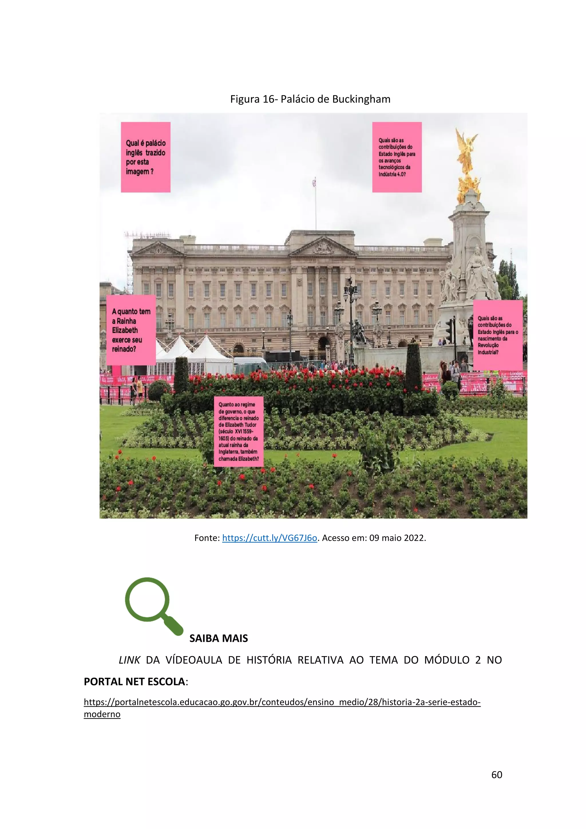 60
Figura 16- Palácio de Buckingham
Fonte: https://cutt.ly/VG67J6o. Acesso em: 09 maio 2022.
SAIBA MAIS
LINK DA VÍDEOAULA DE HISTÓRIA RELATIVA AO TEMA DO MÓDULO 2 NO
PORTAL NET ESCOLA:
https://portalnetescola.educacao.go.gov.br/conteudos/ensino_medio/28/historia-2a-serie-estado-
moderno
 