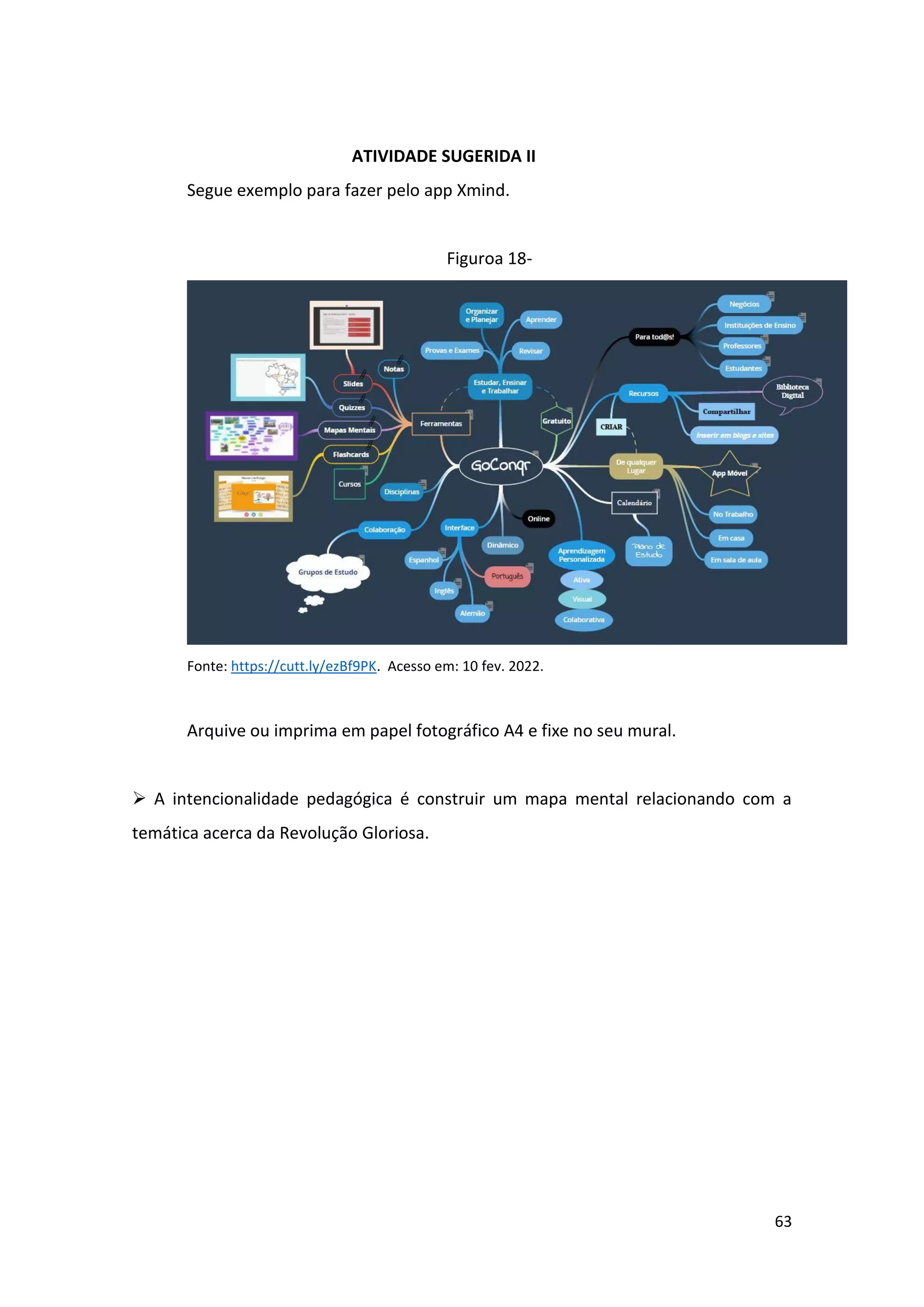 63
ATIVIDADE SUGERIDA II
Segue exemplo para fazer pelo app Xmind.
Figuroa 18-
Fonte: https://cutt.ly/ezBf9PK. Acesso em: 10 fev. 2022.
Arquive ou imprima em papel fotográfico A4 e fixe no seu mural.
➢ A intencionalidade pedagógica é construir um mapa mental relacionando com a
temática acerca da Revolução Gloriosa.
 