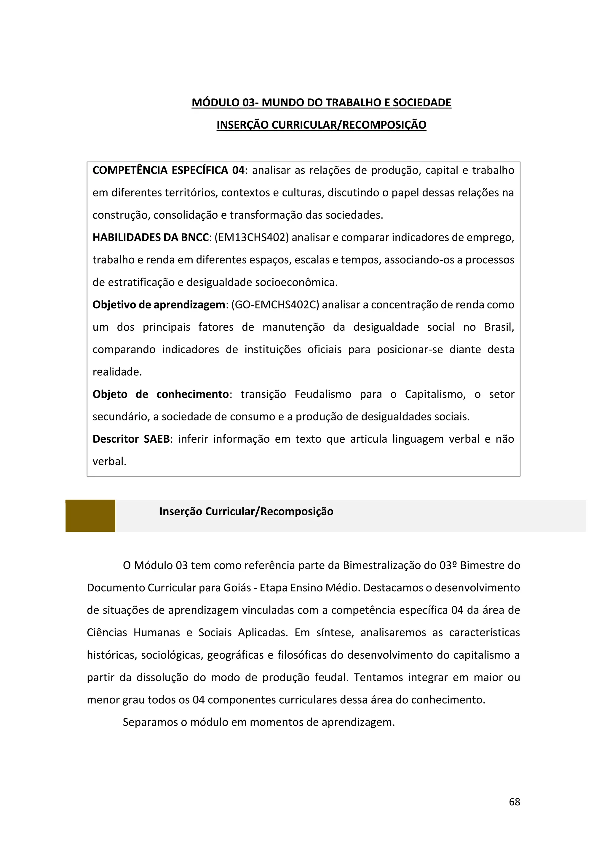 68
MÓDULO 03- MUNDO DO TRABALHO E SOCIEDADE
INSERÇÃO CURRICULAR/RECOMPOSIÇÃO
COMPETÊNCIA ESPECÍFICA 04: analisar as relações de produção, capital e trabalho
em diferentes territórios, contextos e culturas, discutindo o papel dessas relações na
construção, consolidação e transformação das sociedades.
HABILIDADES DA BNCC: (EM13CHS402) analisar e comparar indicadores de emprego,
trabalho e renda em diferentes espaços, escalas e tempos, associando-os a processos
de estratificação e desigualdade socioeconômica.
Objetivo de aprendizagem: (GO-EMCHS402C) analisar a concentração de renda como
um dos principais fatores de manutenção da desigualdade social no Brasil,
comparando indicadores de instituições oficiais para posicionar-se diante desta
realidade.
Objeto de conhecimento: transição Feudalismo para o Capitalismo, o setor
secundário, a sociedade de consumo e a produção de desigualdades sociais.
Descritor SAEB: inferir informação em texto que articula linguagem verbal e não
verbal.
Inserção Curricular/Recomposição
O Módulo 03 tem como referência parte da Bimestralização do 03º Bimestre do
Documento Curricular para Goiás - Etapa Ensino Médio. Destacamos o desenvolvimento
de situações de aprendizagem vinculadas com a competência específica 04 da área de
Ciências Humanas e Sociais Aplicadas. Em síntese, analisaremos as características
históricas, sociológicas, geográficas e filosóficas do desenvolvimento do capitalismo a
partir da dissolução do modo de produção feudal. Tentamos integrar em maior ou
menor grau todos os 04 componentes curriculares dessa área do conhecimento.
Separamos o módulo em momentos de aprendizagem.
 