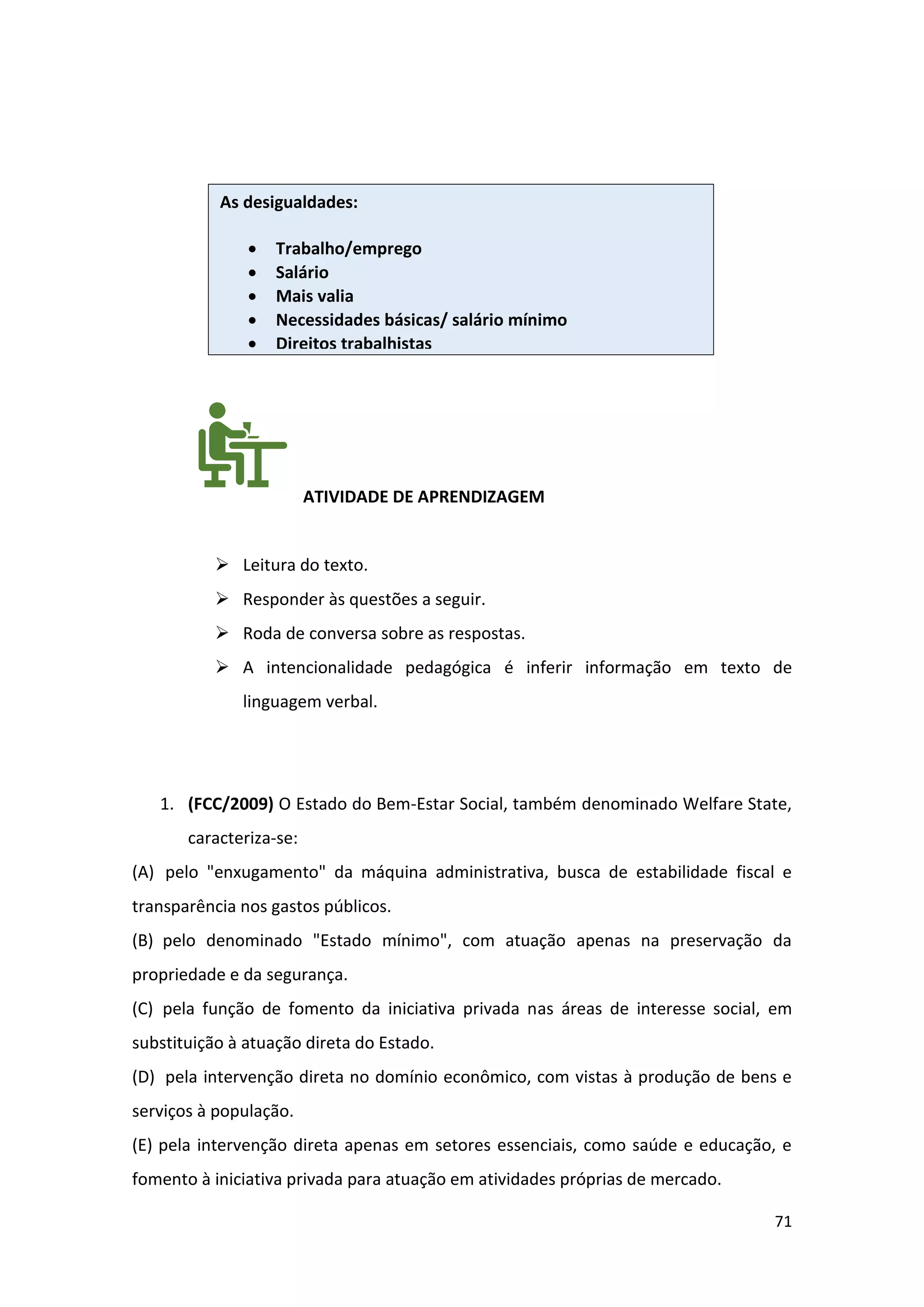 71
ATIVIDADE DE APRENDIZAGEM
➢ Leitura do texto.
➢ Responder às questões a seguir.
➢ Roda de conversa sobre as respostas.
➢ A intencionalidade pedagógica é inferir informação em texto de
linguagem verbal.
1. (FCC/2009) O Estado do Bem-Estar Social, também denominado Welfare State,
caracteriza-se:
(A) pelo "enxugamento" da máquina administrativa, busca de estabilidade fiscal e
transparência nos gastos públicos.
(B) pelo denominado "Estado mínimo", com atuação apenas na preservação da
propriedade e da segurança.
(C) pela função de fomento da iniciativa privada nas áreas de interesse social, em
substituição à atuação direta do Estado.
(D) pela intervenção direta no domínio econômico, com vistas à produção de bens e
serviços à população.
(E) pela intervenção direta apenas em setores essenciais, como saúde e educação, e
fomento à iniciativa privada para atuação em atividades próprias de mercado.
As desigualdades:
• Trabalho/emprego
• Salário
• Mais valia
• Necessidades básicas/ salário mínimo
• Direitos trabalhistas
 