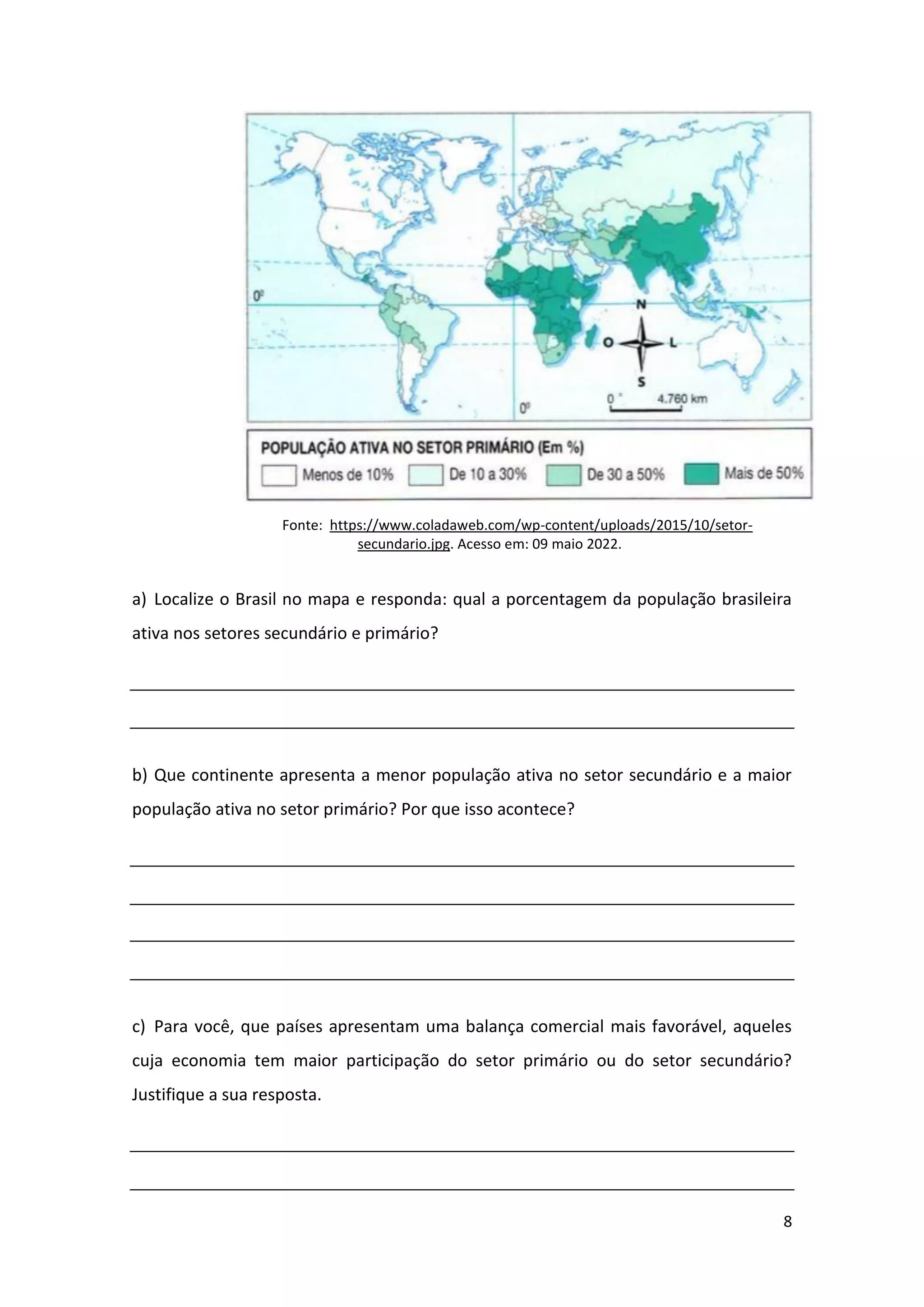 8
Fonte: https://www.coladaweb.com/wp-content/uploads/2015/10/setor-
secundario.jpg. Acesso em: 09 maio 2022.
a) Localize o Brasil no mapa e responda: qual a porcentagem da população brasileira
ativa nos setores secundário e primário?
b) Que continente apresenta a menor população ativa no setor secundário e a maior
população ativa no setor primário? Por que isso acontece?
c) Para você, que países apresentam uma balança comercial mais favorável, aqueles
cuja economia tem maior participação do setor primário ou do setor secundário?
Justifique a sua resposta.
 