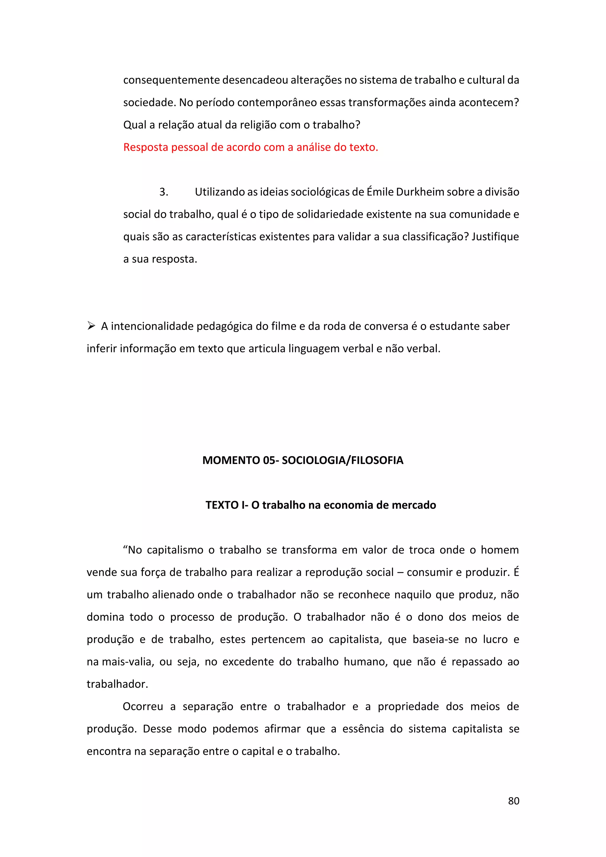 80
consequentemente desencadeou alterações no sistema de trabalho e cultural da
sociedade. No período contemporâneo essas transformações ainda acontecem?
Qual a relação atual da religião com o trabalho?
Resposta pessoal de acordo com a análise do texto.
3. Utilizando as ideias sociológicas de Émile Durkheim sobre a divisão
social do trabalho, qual é o tipo de solidariedade existente na sua comunidade e
quais são as características existentes para validar a sua classificação? Justifique
a sua resposta.
➢ A intencionalidade pedagógica do filme e da roda de conversa é o estudante saber
inferir informação em texto que articula linguagem verbal e não verbal.
MOMENTO 05- SOCIOLOGIA/FILOSOFIA
TEXTO I- O trabalho na economia de mercado
“No capitalismo o trabalho se transforma em valor de troca onde o homem
vende sua força de trabalho para realizar a reprodução social – consumir e produzir. É
um trabalho alienado onde o trabalhador não se reconhece naquilo que produz, não
domina todo o processo de produção. O trabalhador não é o dono dos meios de
produção e de trabalho, estes pertencem ao capitalista, que baseia-se no lucro e
na mais-valia, ou seja, no excedente do trabalho humano, que não é repassado ao
trabalhador.
Ocorreu a separação entre o trabalhador e a propriedade dos meios de
produção. Desse modo podemos afirmar que a essência do sistema capitalista se
encontra na separação entre o capital e o trabalho.
 