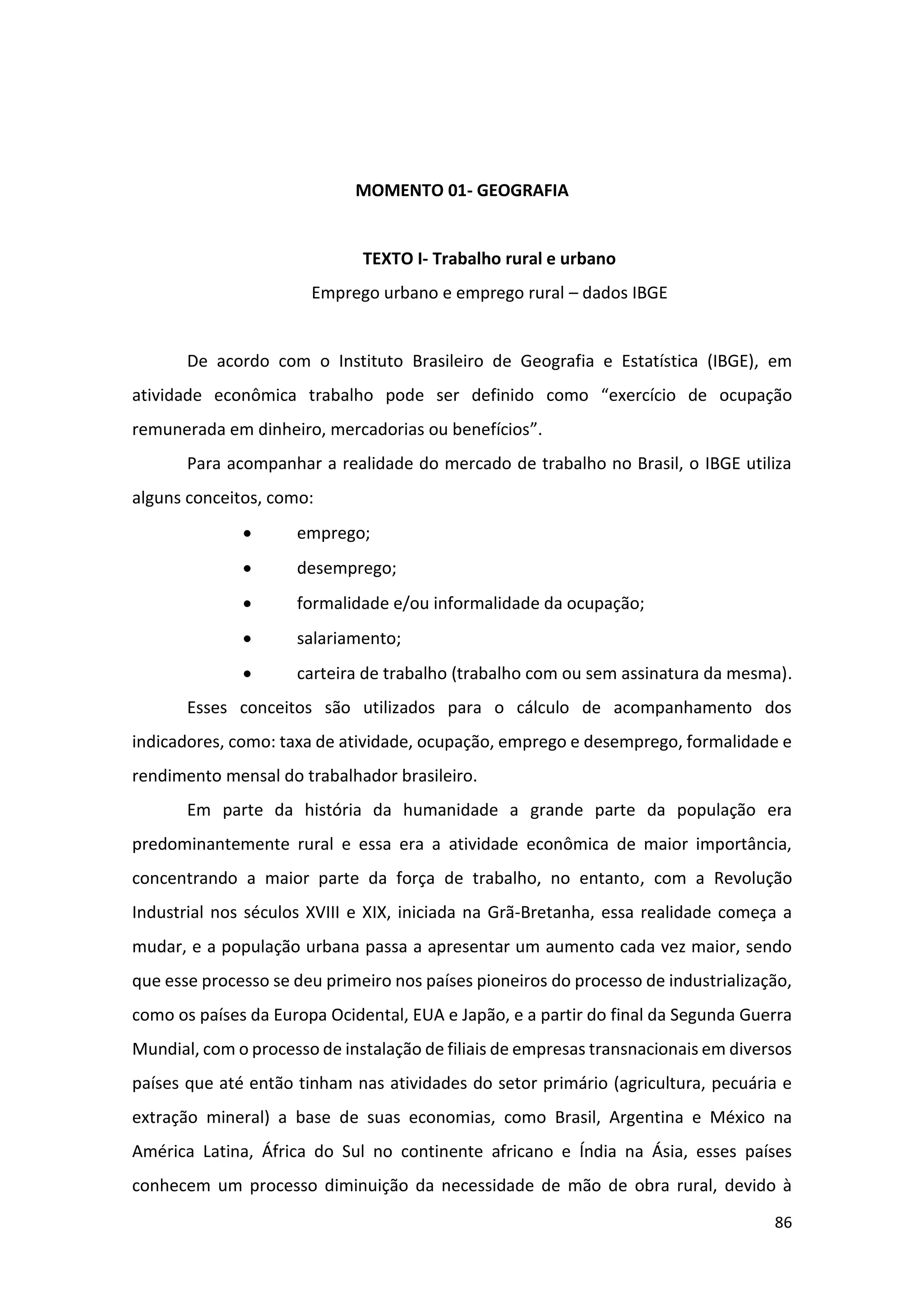86
MOMENTO 01- GEOGRAFIA
TEXTO I- Trabalho rural e urbano
Emprego urbano e emprego rural – dados IBGE
De acordo com o Instituto Brasileiro de Geografia e Estatística (IBGE), em
atividade econômica trabalho pode ser definido como “exercício de ocupação
remunerada em dinheiro, mercadorias ou benefícios”.
Para acompanhar a realidade do mercado de trabalho no Brasil, o IBGE utiliza
alguns conceitos, como:
• emprego;
• desemprego;
• formalidade e/ou informalidade da ocupação;
• salariamento;
• carteira de trabalho (trabalho com ou sem assinatura da mesma).
Esses conceitos são utilizados para o cálculo de acompanhamento dos
indicadores, como: taxa de atividade, ocupação, emprego e desemprego, formalidade e
rendimento mensal do trabalhador brasileiro.
Em parte da história da humanidade a grande parte da população era
predominantemente rural e essa era a atividade econômica de maior importância,
concentrando a maior parte da força de trabalho, no entanto, com a Revolução
Industrial nos séculos XVIII e XIX, iniciada na Grã-Bretanha, essa realidade começa a
mudar, e a população urbana passa a apresentar um aumento cada vez maior, sendo
que esse processo se deu primeiro nos países pioneiros do processo de industrialização,
como os países da Europa Ocidental, EUA e Japão, e a partir do final da Segunda Guerra
Mundial, com o processo de instalação de filiais de empresas transnacionais em diversos
países que até então tinham nas atividades do setor primário (agricultura, pecuária e
extração mineral) a base de suas economias, como Brasil, Argentina e México na
América Latina, África do Sul no continente africano e Índia na Ásia, esses países
conhecem um processo diminuição da necessidade de mão de obra rural, devido à
 