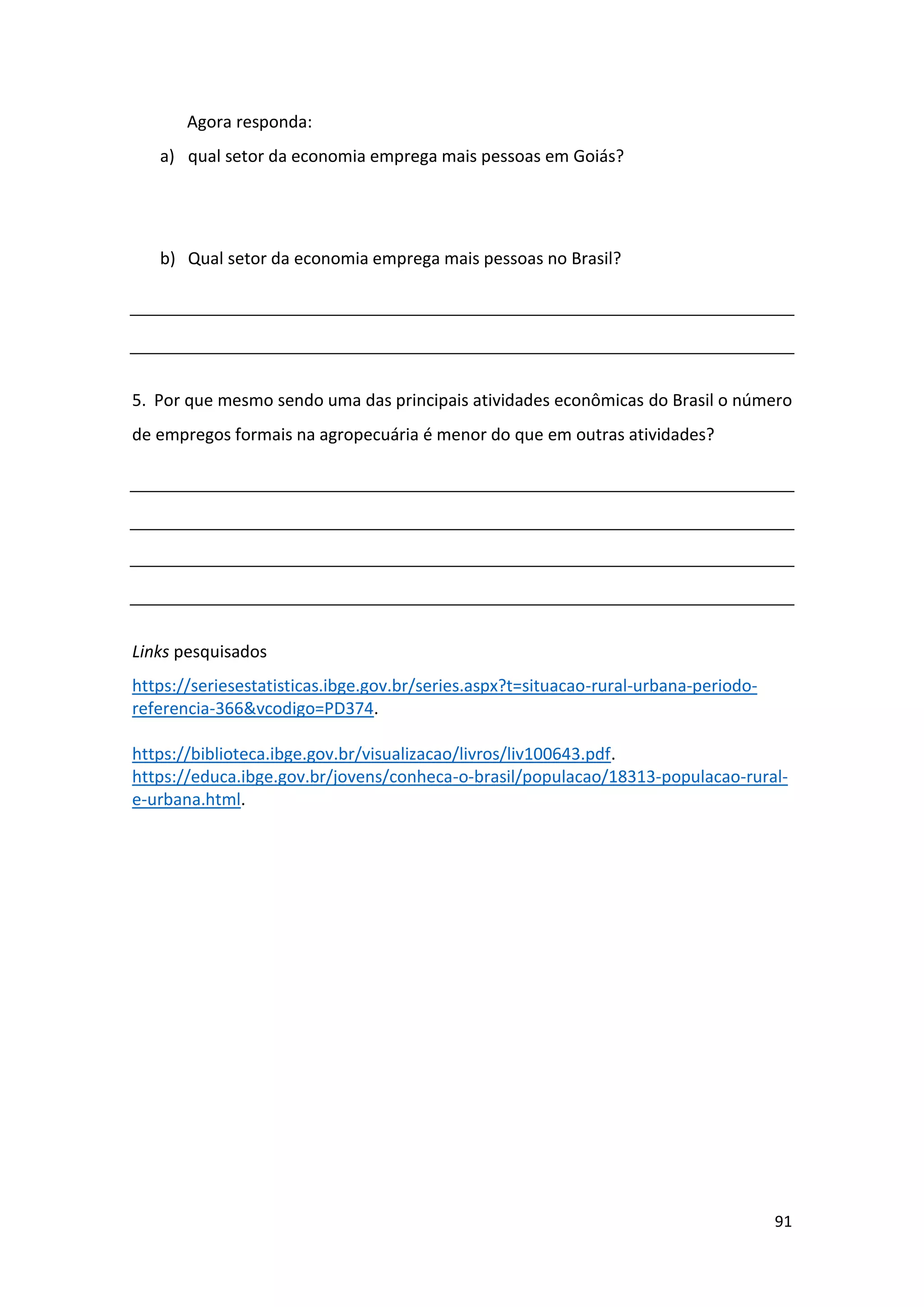 91
Agora responda:
a) qual setor da economia emprega mais pessoas em Goiás?
b) Qual setor da economia emprega mais pessoas no Brasil?
5. Por que mesmo sendo uma das principais atividades econômicas do Brasil o número
de empregos formais na agropecuária é menor do que em outras atividades?
Links pesquisados
https://seriesestatisticas.ibge.gov.br/series.aspx?t=situacao-rural-urbana-periodo-
referencia-366&vcodigo=PD374.
https://biblioteca.ibge.gov.br/visualizacao/livros/liv100643.pdf.
https://educa.ibge.gov.br/jovens/conheca-o-brasil/populacao/18313-populacao-rural-
e-urbana.html.
 