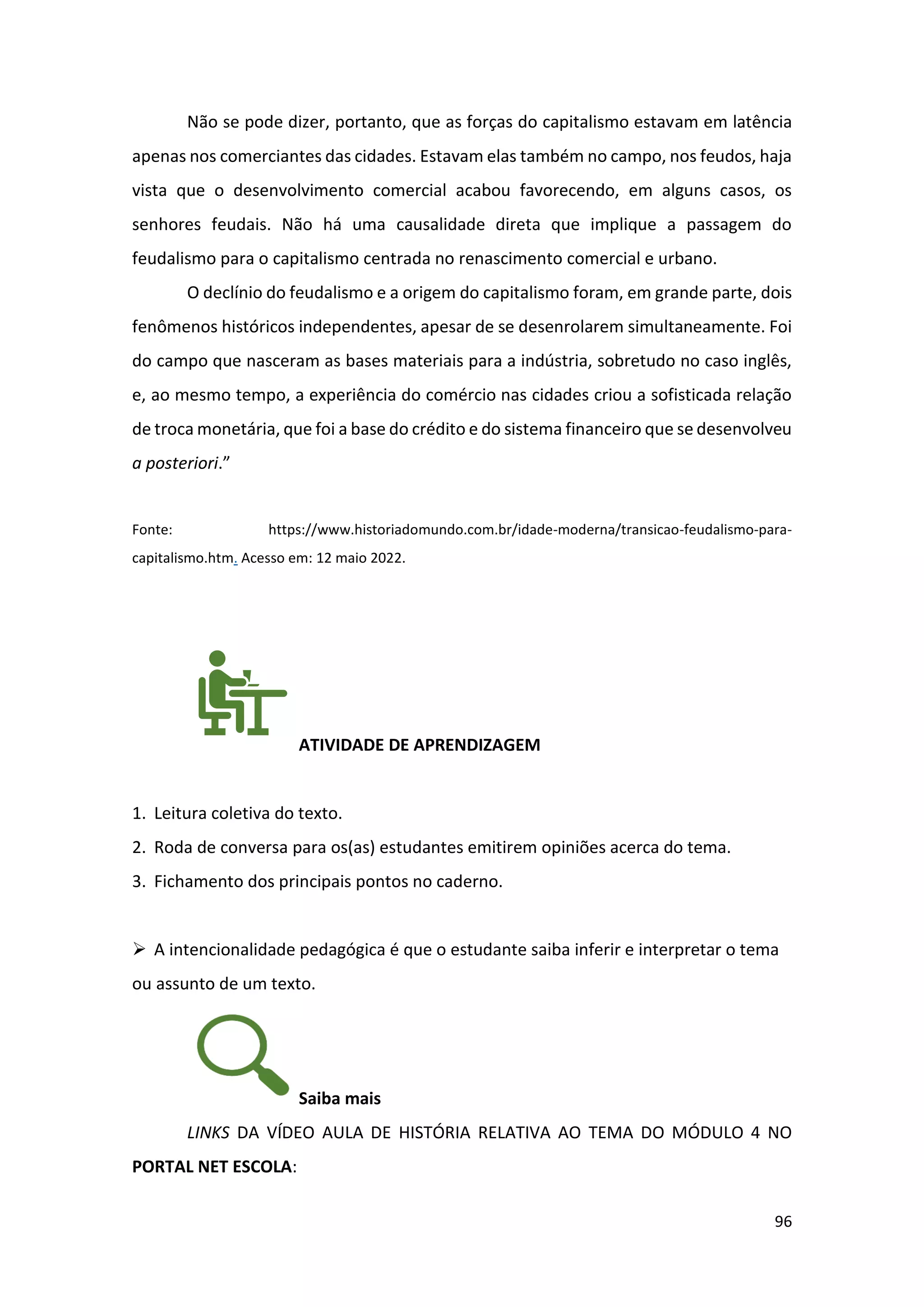 96
Não se pode dizer, portanto, que as forças do capitalismo estavam em latência
apenas nos comerciantes das cidades. Estavam elas também no campo, nos feudos, haja
vista que o desenvolvimento comercial acabou favorecendo, em alguns casos, os
senhores feudais. Não há uma causalidade direta que implique a passagem do
feudalismo para o capitalismo centrada no renascimento comercial e urbano.
O declínio do feudalismo e a origem do capitalismo foram, em grande parte, dois
fenômenos históricos independentes, apesar de se desenrolarem simultaneamente. Foi
do campo que nasceram as bases materiais para a indústria, sobretudo no caso inglês,
e, ao mesmo tempo, a experiência do comércio nas cidades criou a sofisticada relação
de troca monetária, que foi a base do crédito e do sistema financeiro que se desenvolveu
a posteriori.”
Fonte: https://www.historiadomundo.com.br/idade-moderna/transicao-feudalismo-para-
capitalismo.htm. Acesso em: 12 maio 2022.
ATIVIDADE DE APRENDIZAGEM
1. Leitura coletiva do texto.
2. Roda de conversa para os(as) estudantes emitirem opiniões acerca do tema.
3. Fichamento dos principais pontos no caderno.
➢ A intencionalidade pedagógica é que o estudante saiba inferir e interpretar o tema
ou assunto de um texto.
Saiba mais
LINKS DA VÍDEO AULA DE HISTÓRIA RELATIVA AO TEMA DO MÓDULO 4 NO
PORTAL NET ESCOLA:
 