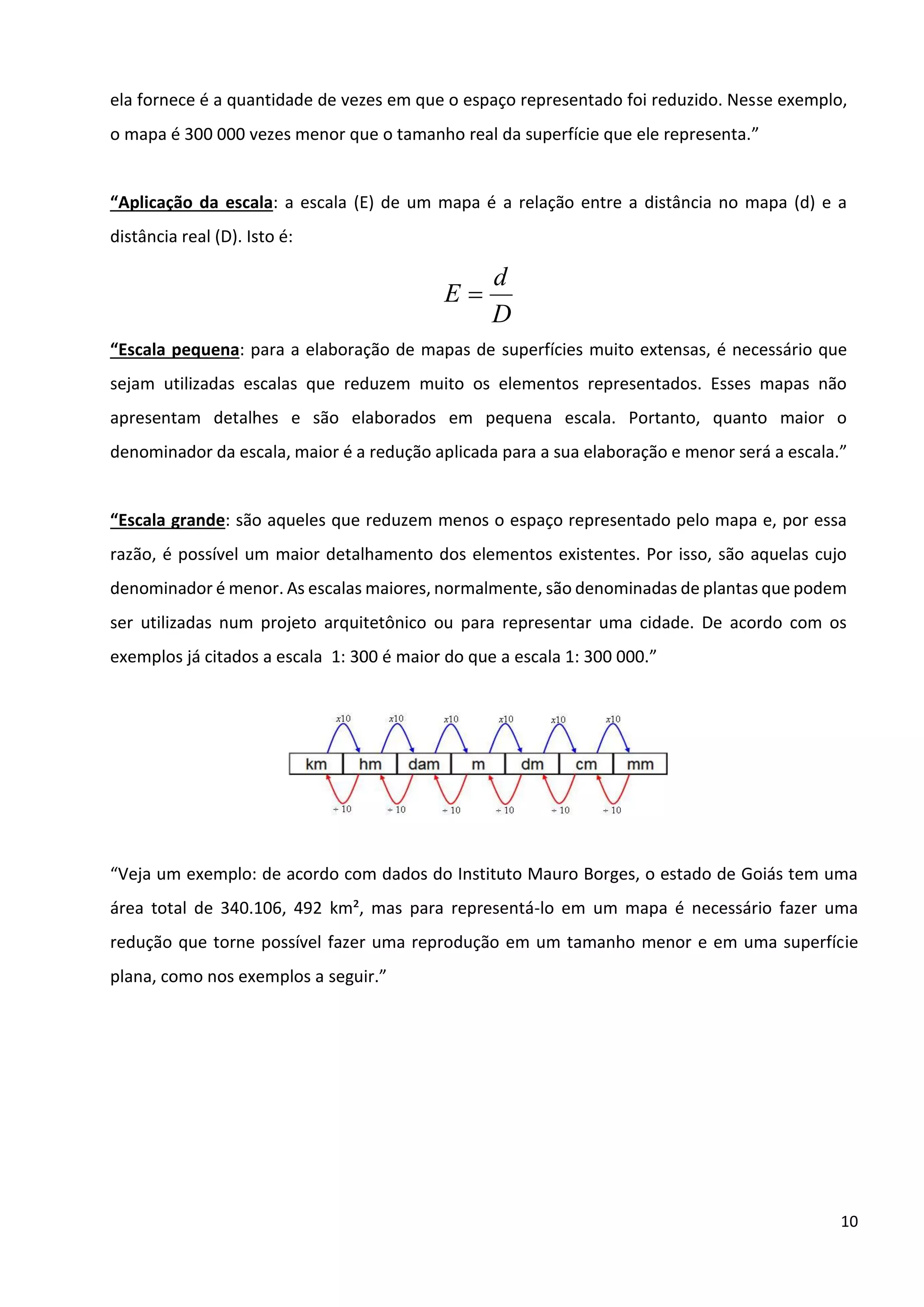 10
ela fornece é a quantidade de vezes em que o espaço representado foi reduzido. Nesse exemplo,
o mapa é 300 000 vezes menor que o tamanho real da superfície que ele representa.”
“Aplicação da escala: a escala (E) de um mapa é a relação entre a distância no mapa (d) e a
distância real (D). Isto é:
D
d
E =
“Escala pequena: para a elaboração de mapas de superfícies muito extensas, é necessário que
sejam utilizadas escalas que reduzem muito os elementos representados. Esses mapas não
apresentam detalhes e são elaborados em pequena escala. Portanto, quanto maior o
denominador da escala, maior é a redução aplicada para a sua elaboração e menor será a escala.”
“Escala grande: são aqueles que reduzem menos o espaço representado pelo mapa e, por essa
razão, é possível um maior detalhamento dos elementos existentes. Por isso, são aquelas cujo
denominador é menor. As escalas maiores, normalmente, são denominadas de plantas que podem
ser utilizadas num projeto arquitetônico ou para representar uma cidade. De acordo com os
exemplos já citados a escala 1: 300 é maior do que a escala 1: 300 000.”
“Veja um exemplo: de acordo com dados do Instituto Mauro Borges, o estado de Goiás tem uma
área total de 340.106, 492 km², mas para representá-lo em um mapa é necessário fazer uma
redução que torne possível fazer uma reprodução em um tamanho menor e em uma superfície
plana, como nos exemplos a seguir.”
 