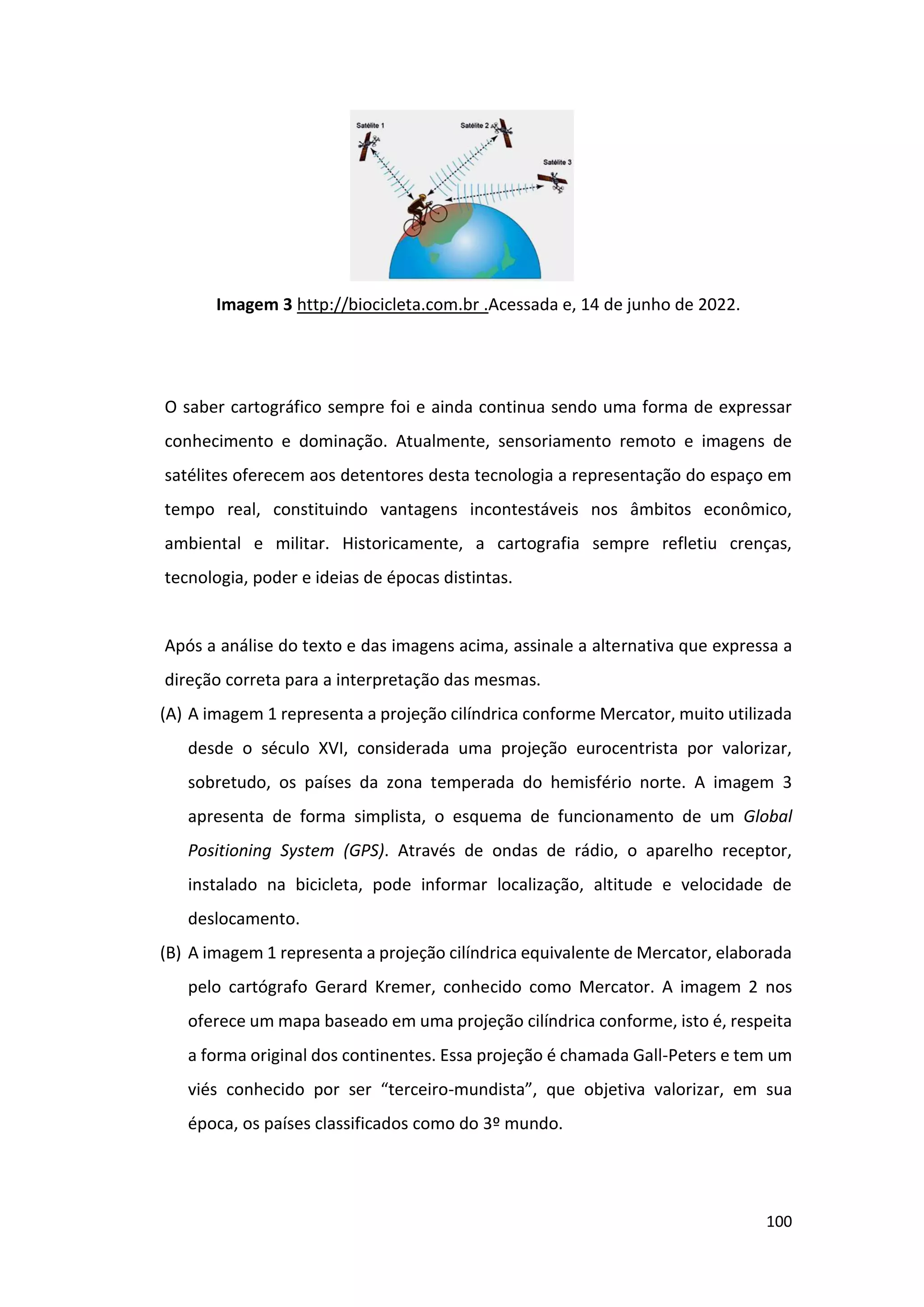 100
Imagem 3 http://biocicleta.com.br .Acessada e, 14 de junho de 2022.
O saber cartográfico sempre foi e ainda continua sendo uma forma de expressar
conhecimento e dominação. Atualmente, sensoriamento remoto e imagens de
satélites oferecem aos detentores desta tecnologia a representação do espaço em
tempo real, constituindo vantagens incontestáveis nos âmbitos econômico,
ambiental e militar. Historicamente, a cartografia sempre refletiu crenças,
tecnologia, poder e ideias de épocas distintas.
Após a análise do texto e das imagens acima, assinale a alternativa que expressa a
direção correta para a interpretação das mesmas.
(A) A imagem 1 representa a projeção cilíndrica conforme Mercator, muito utilizada
desde o século XVI, considerada uma projeção eurocentrista por valorizar,
sobretudo, os países da zona temperada do hemisfério norte. A imagem 3
apresenta de forma simplista, o esquema de funcionamento de um Global
Positioning System (GPS). Através de ondas de rádio, o aparelho receptor,
instalado na bicicleta, pode informar localização, altitude e velocidade de
deslocamento.
(B) A imagem 1 representa a projeção cilíndrica equivalente de Mercator, elaborada
pelo cartógrafo Gerard Kremer, conhecido como Mercator. A imagem 2 nos
oferece um mapa baseado em uma projeção cilíndrica conforme, isto é, respeita
a forma original dos continentes. Essa projeção é chamada Gall-Peters e tem um
viés conhecido por ser “terceiro-mundista”, que objetiva valorizar, em sua
época, os países classificados como do 3º mundo.
 