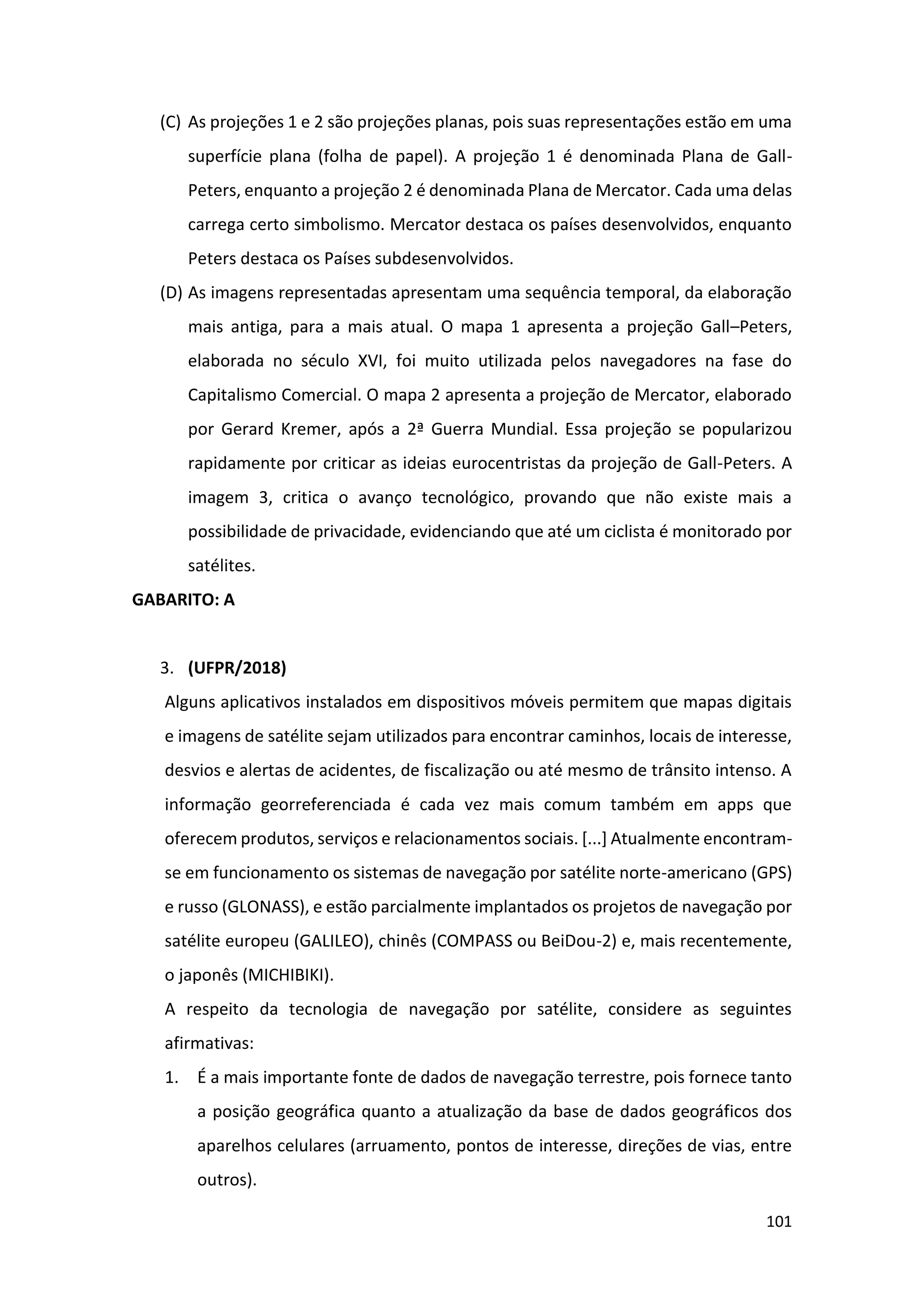101
(C) As projeções 1 e 2 são projeções planas, pois suas representações estão em uma
superfície plana (folha de papel). A projeção 1 é denominada Plana de Gall-
Peters, enquanto a projeção 2 é denominada Plana de Mercator. Cada uma delas
carrega certo simbolismo. Mercator destaca os países desenvolvidos, enquanto
Peters destaca os Países subdesenvolvidos.
(D) As imagens representadas apresentam uma sequência temporal, da elaboração
mais antiga, para a mais atual. O mapa 1 apresenta a projeção Gall–Peters,
elaborada no século XVI, foi muito utilizada pelos navegadores na fase do
Capitalismo Comercial. O mapa 2 apresenta a projeção de Mercator, elaborado
por Gerard Kremer, após a 2ª Guerra Mundial. Essa projeção se popularizou
rapidamente por criticar as ideias eurocentristas da projeção de Gall-Peters. A
imagem 3, critica o avanço tecnológico, provando que não existe mais a
possibilidade de privacidade, evidenciando que até um ciclista é monitorado por
satélites.
GABARITO: A
3. (UFPR/2018)
Alguns aplicativos instalados em dispositivos móveis permitem que mapas digitais
e imagens de satélite sejam utilizados para encontrar caminhos, locais de interesse,
desvios e alertas de acidentes, de fiscalização ou até mesmo de trânsito intenso. A
informação georreferenciada é cada vez mais comum também em apps que
oferecem produtos, serviços e relacionamentos sociais. [...] Atualmente encontram-
se em funcionamento os sistemas de navegação por satélite norte-americano (GPS)
e russo (GLONASS), e estão parcialmente implantados os projetos de navegação por
satélite europeu (GALILEO), chinês (COMPASS ou BeiDou-2) e, mais recentemente,
o japonês (MICHIBIKI).
A respeito da tecnologia de navegação por satélite, considere as seguintes
afirmativas:
1. É a mais importante fonte de dados de navegação terrestre, pois fornece tanto
a posição geográfica quanto a atualização da base de dados geográficos dos
aparelhos celulares (arruamento, pontos de interesse, direções de vias, entre
outros).
 