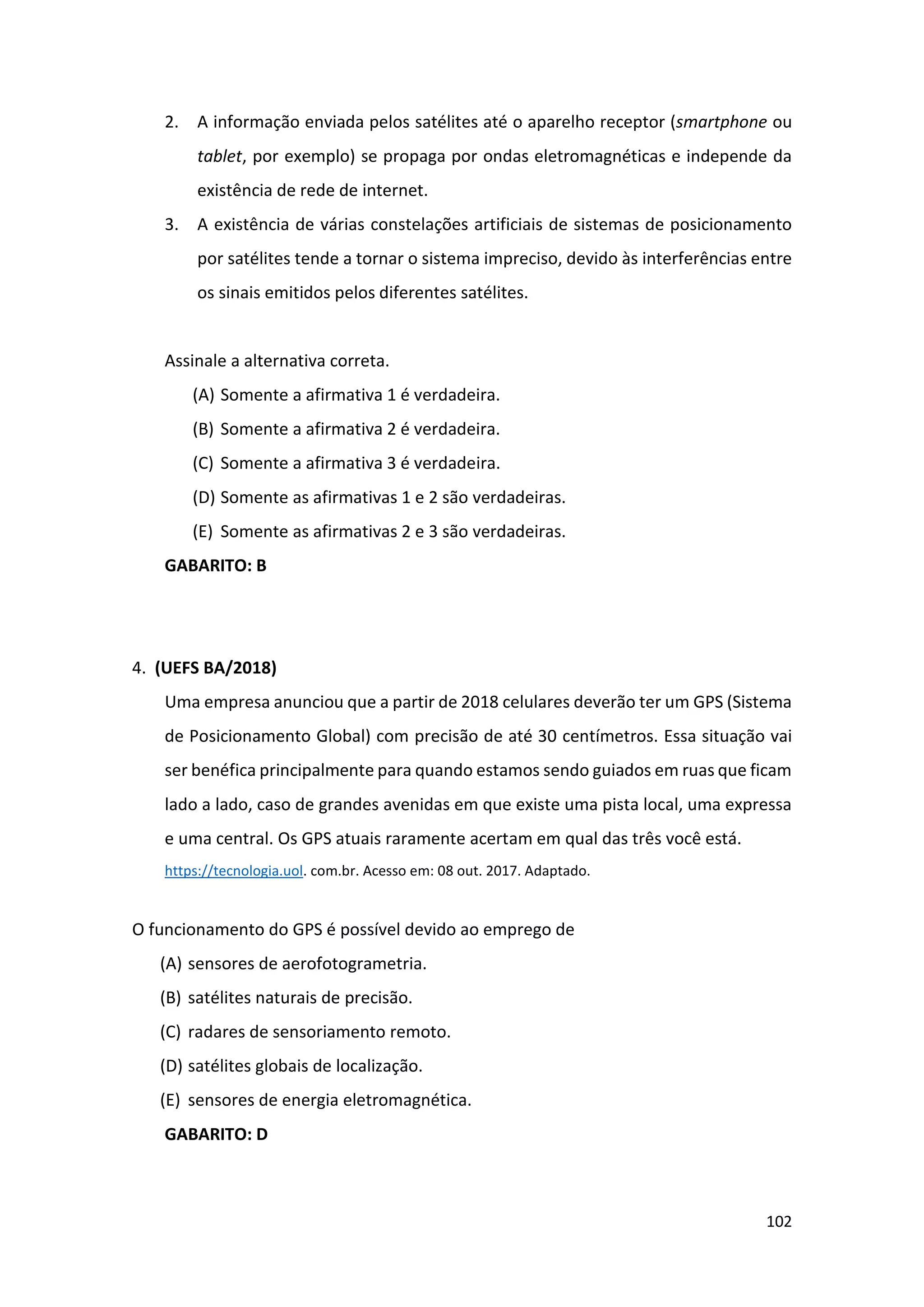 102
2. A informação enviada pelos satélites até o aparelho receptor (smartphone ou
tablet, por exemplo) se propaga por ondas eletromagnéticas e independe da
existência de rede de internet.
3. A existência de várias constelações artificiais de sistemas de posicionamento
por satélites tende a tornar o sistema impreciso, devido às interferências entre
os sinais emitidos pelos diferentes satélites.
Assinale a alternativa correta.
(A) Somente a afirmativa 1 é verdadeira.
(B) Somente a afirmativa 2 é verdadeira.
(C) Somente a afirmativa 3 é verdadeira.
(D) Somente as afirmativas 1 e 2 são verdadeiras.
(E) Somente as afirmativas 2 e 3 são verdadeiras.
GABARITO: B
4. (UEFS BA/2018)
Uma empresa anunciou que a partir de 2018 celulares deverão ter um GPS (Sistema
de Posicionamento Global) com precisão de até 30 centímetros. Essa situação vai
ser benéfica principalmente para quando estamos sendo guiados em ruas que ficam
lado a lado, caso de grandes avenidas em que existe uma pista local, uma expressa
e uma central. Os GPS atuais raramente acertam em qual das três você está.
https://tecnologia.uol. com.br. Acesso em: 08 out. 2017. Adaptado.
O funcionamento do GPS é possível devido ao emprego de
(A) sensores de aerofotogrametria.
(B) satélites naturais de precisão.
(C) radares de sensoriamento remoto.
(D) satélites globais de localização.
(E) sensores de energia eletromagnética.
GABARITO: D
 