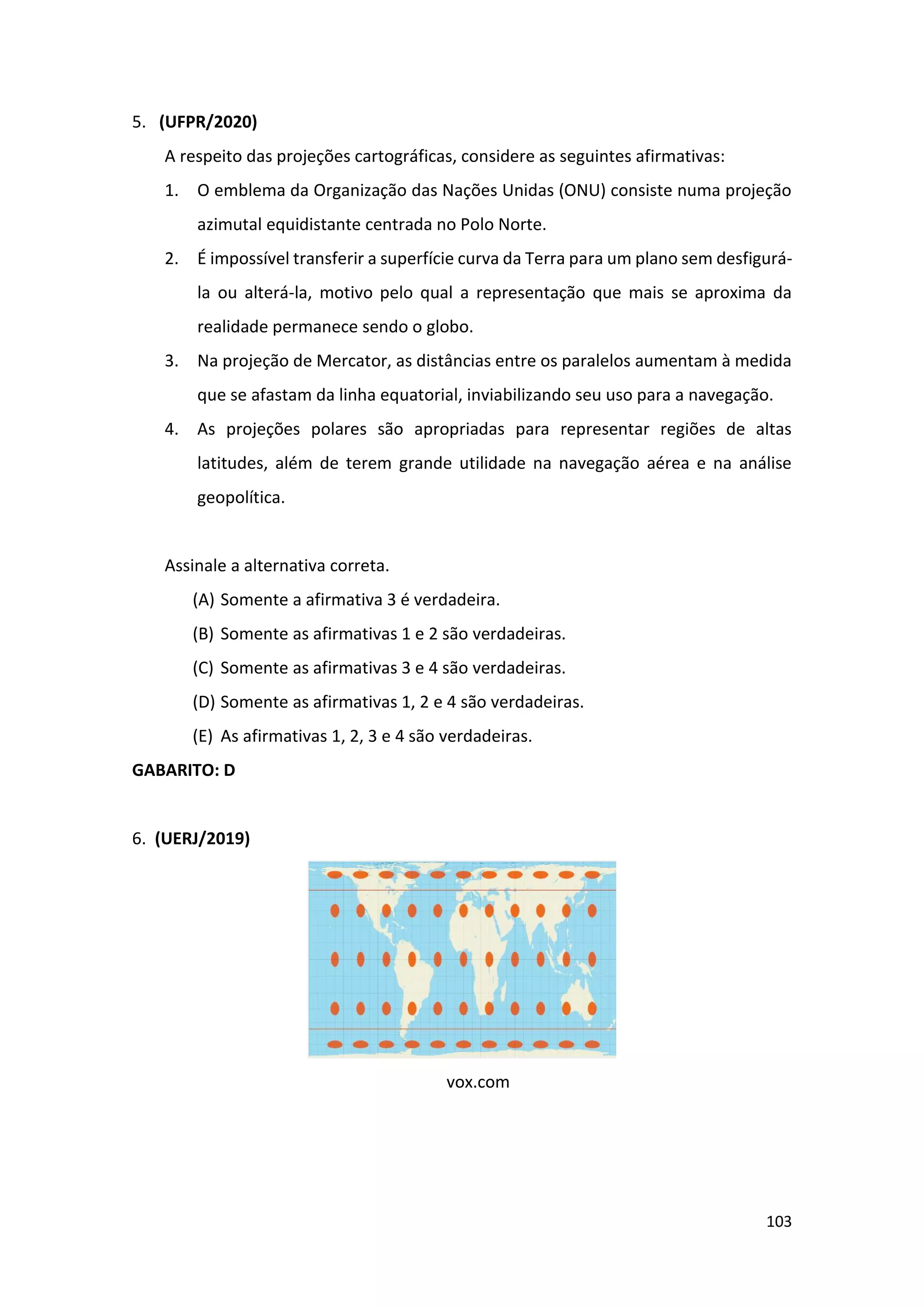 103
5. (UFPR/2020)
A respeito das projeções cartográficas, considere as seguintes afirmativas:
1. O emblema da Organização das Nações Unidas (ONU) consiste numa projeção
azimutal equidistante centrada no Polo Norte.
2. É impossível transferir a superfície curva da Terra para um plano sem desfigurá-
la ou alterá-la, motivo pelo qual a representação que mais se aproxima da
realidade permanece sendo o globo.
3. Na projeção de Mercator, as distâncias entre os paralelos aumentam à medida
que se afastam da linha equatorial, inviabilizando seu uso para a navegação.
4. As projeções polares são apropriadas para representar regiões de altas
latitudes, além de terem grande utilidade na navegação aérea e na análise
geopolítica.
Assinale a alternativa correta.
(A) Somente a afirmativa 3 é verdadeira.
(B) Somente as afirmativas 1 e 2 são verdadeiras.
(C) Somente as afirmativas 3 e 4 são verdadeiras.
(D) Somente as afirmativas 1, 2 e 4 são verdadeiras.
(E) As afirmativas 1, 2, 3 e 4 são verdadeiras.
GABARITO: D
6. (UERJ/2019)
vox.com
 
