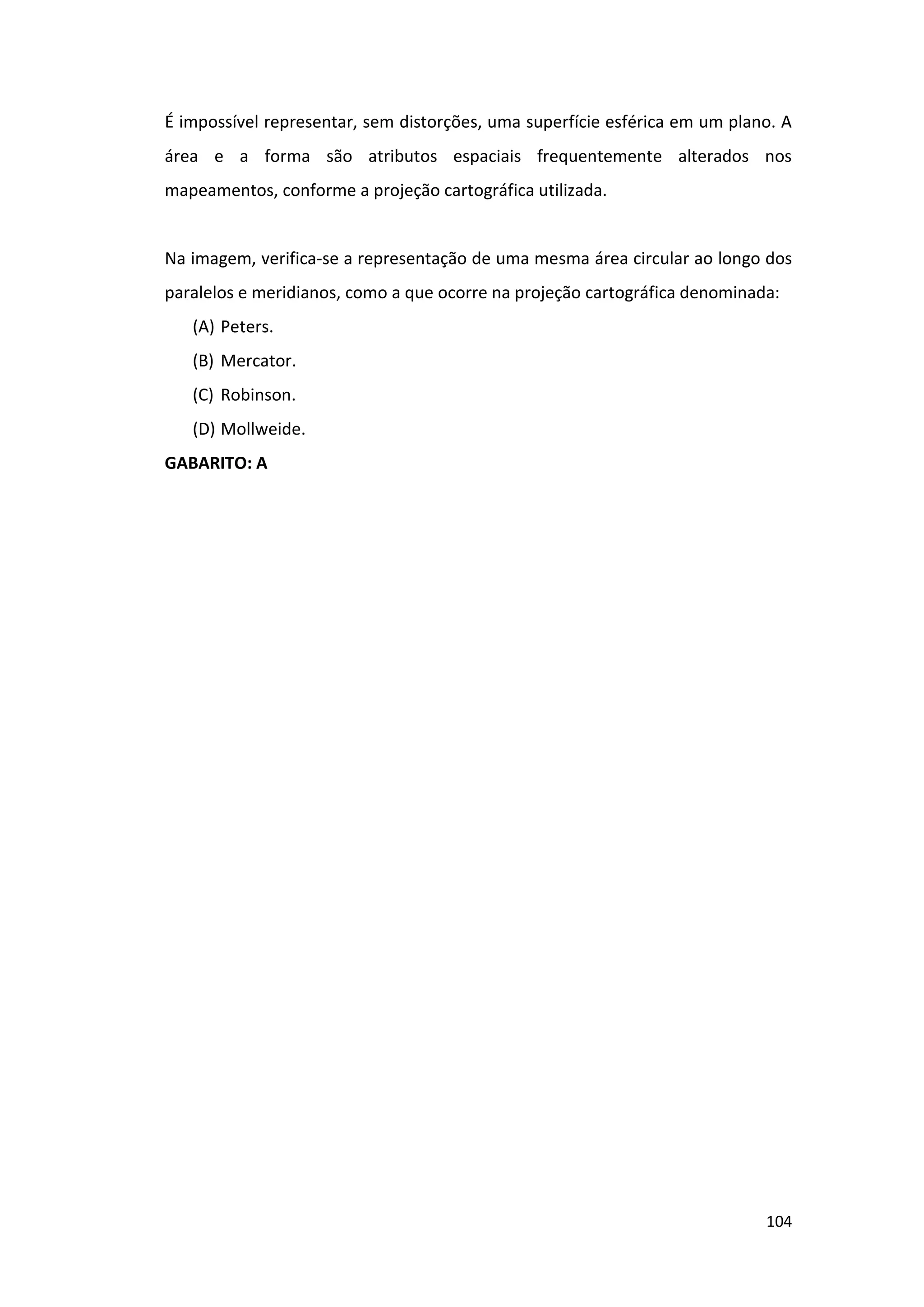 104
É impossível representar, sem distorções, uma superfície esférica em um plano. A
área e a forma são atributos espaciais frequentemente alterados nos
mapeamentos, conforme a projeção cartográfica utilizada.
Na imagem, verifica-se a representação de uma mesma área circular ao longo dos
paralelos e meridianos, como a que ocorre na projeção cartográfica denominada:
(A) Peters.
(B) Mercator.
(C) Robinson.
(D) Mollweide.
GABARITO: A
 