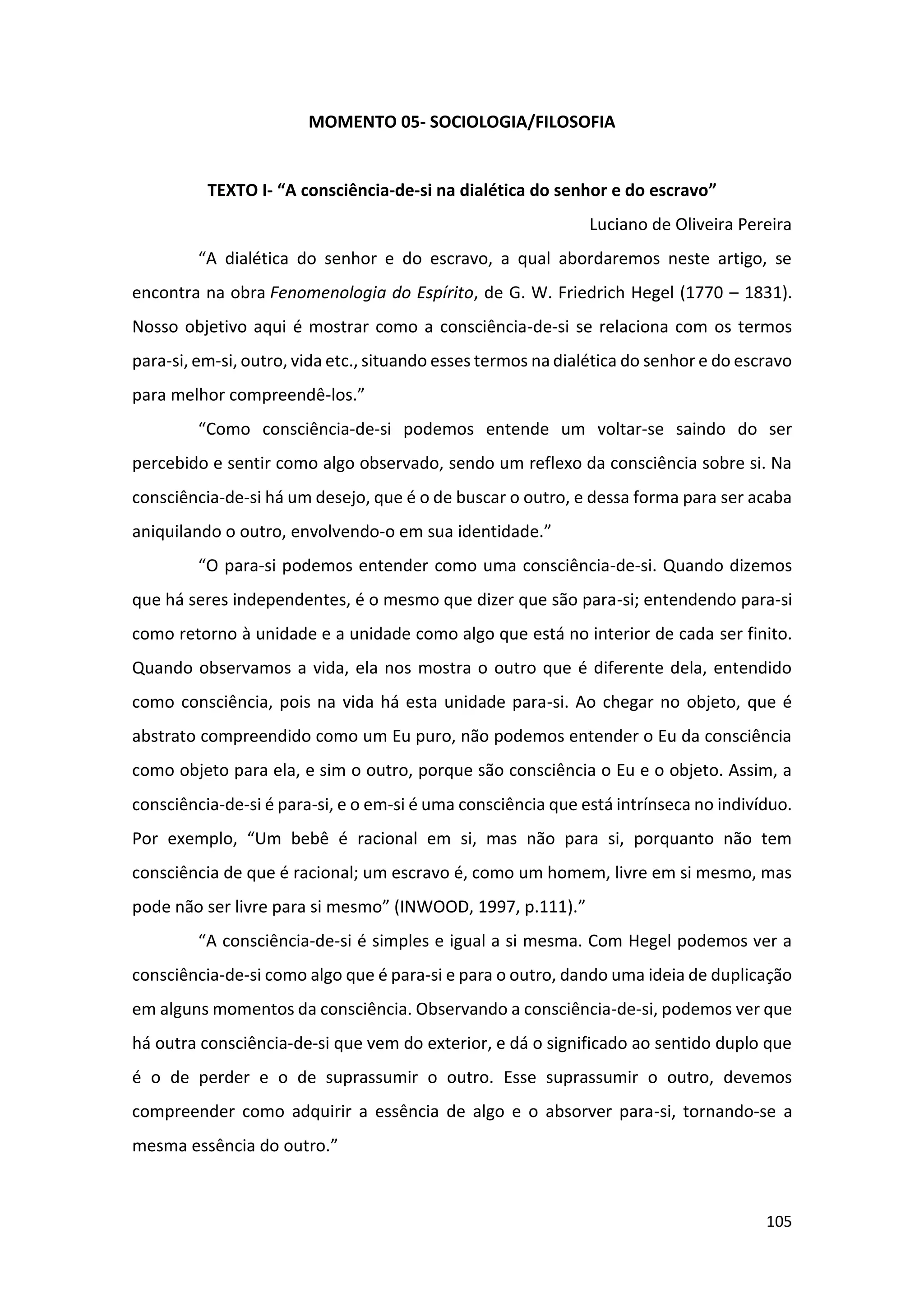 105
MOMENTO 05- SOCIOLOGIA/FILOSOFIA
TEXTO I- “A consciência-de-si na dialética do senhor e do escravo”
Luciano de Oliveira Pereira
“A dialética do senhor e do escravo, a qual abordaremos neste artigo, se
encontra na obra Fenomenologia do Espírito, de G. W. Friedrich Hegel (1770 – 1831).
Nosso objetivo aqui é mostrar como a consciência-de-si se relaciona com os termos
para-si, em-si, outro, vida etc., situando esses termos na dialética do senhor e do escravo
para melhor compreendê-los.”
“Como consciência-de-si podemos entende um voltar-se saindo do ser
percebido e sentir como algo observado, sendo um reflexo da consciência sobre si. Na
consciência-de-si há um desejo, que é o de buscar o outro, e dessa forma para ser acaba
aniquilando o outro, envolvendo-o em sua identidade.”
“O para-si podemos entender como uma consciência-de-si. Quando dizemos
que há seres independentes, é o mesmo que dizer que são para-si; entendendo para-si
como retorno à unidade e a unidade como algo que está no interior de cada ser finito.
Quando observamos a vida, ela nos mostra o outro que é diferente dela, entendido
como consciência, pois na vida há esta unidade para-si. Ao chegar no objeto, que é
abstrato compreendido como um Eu puro, não podemos entender o Eu da consciência
como objeto para ela, e sim o outro, porque são consciência o Eu e o objeto. Assim, a
consciência-de-si é para-si, e o em-si é uma consciência que está intrínseca no indivíduo.
Por exemplo, “Um bebê é racional em si, mas não para si, porquanto não tem
consciência de que é racional; um escravo é, como um homem, livre em si mesmo, mas
pode não ser livre para si mesmo” (INWOOD, 1997, p.111).”
“A consciência-de-si é simples e igual a si mesma. Com Hegel podemos ver a
consciência-de-si como algo que é para-si e para o outro, dando uma ideia de duplicação
em alguns momentos da consciência. Observando a consciência-de-si, podemos ver que
há outra consciência-de-si que vem do exterior, e dá o significado ao sentido duplo que
é o de perder e o de suprassumir o outro. Esse suprassumir o outro, devemos
compreender como adquirir a essência de algo e o absorver para-si, tornando-se a
mesma essência do outro.”
 